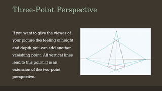 Three-Point Perspective
If you want to give the viewer of
your picture the feeling of height
and depth, you can add another
vanishing point. All vertical lines
lead to this point. It is an
extension of the two-point
perspective.
 