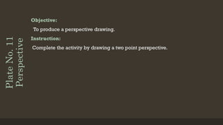 Plate
No.
11
Perspective Objective:
To produce a perspective drawing.
Instruction:
Complete the activity by drawing a two point perspective.
 