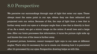 8.0 Perspective
We perceive our surroundings through rays of light that enter our eyes. These
always meet the same point in our eye, where they are then refracted and
projected onto our retina. Because of this, the rays of light from a tree that is
further away reach our eyes at a sharper angle than a tree that is directly in front
of us. As a result, we get a mirror image on the retina: A small tree and a large
tree. After our brain processes this information, it turns the picture right side up
and knows that one of the trees is further away.
A painted picture, however, cannot transport light rays to our eyes at different
angles. That’s why it’s necessary for us to create our drawing how it is perceived
after it’s processed by our eyes. Perspective drawing helps us with this.
 