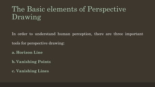 The Basic elements of Perspective
Drawing
In order to understand human perception, there are three important
tools for perspective drawing:
a. Horizon Line
b. Vanishing Points
c. Vanishing Lines
 