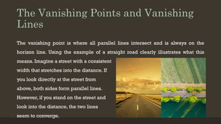 The Vanishing Points and Vanishing
Lines
The vanishing point is where all parallel lines intersect and is always on the
horizon line. Using the example of a straight road clearly illustrates what this
means. Imagine a street with a consistent
width that stretches into the distance. If
you look directly at the street from
above, both sides form parallel lines.
However, if you stand on the street and
look into the distance, the two lines
seem to converge.
 