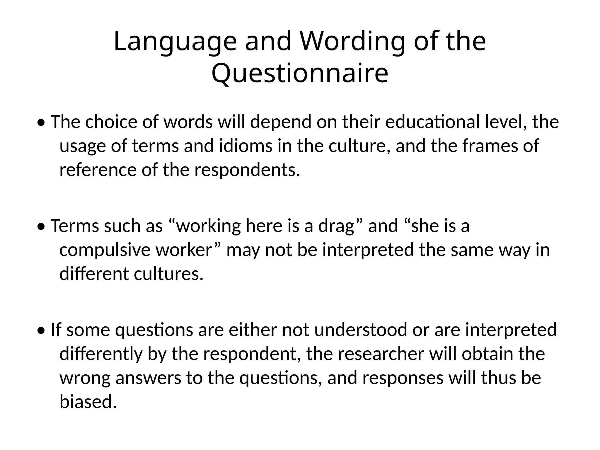 Language and Wording of the
Questionnaire
• The choice of words will depend on their educational level, the
usage of terms and idioms in the culture, and the frames of
reference of the respondents.
• Terms such as “working here is a drag” and “she is a
compulsive worker” may not be interpreted the same way in
different cultures.
• If some questions are either not understood or are interpreted
differently by the respondent, the researcher will obtain the
wrong answers to the questions, and responses will thus be
biased.
 