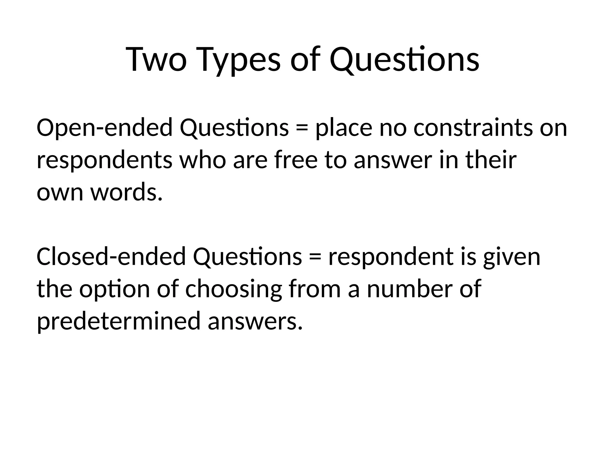 Two Types of Questions
Open-ended Questions = place no constraints on
respondents who are free to answer in their
own words.
Closed-ended Questions = respondent is given
the option of choosing from a number of
predetermined answers.
 