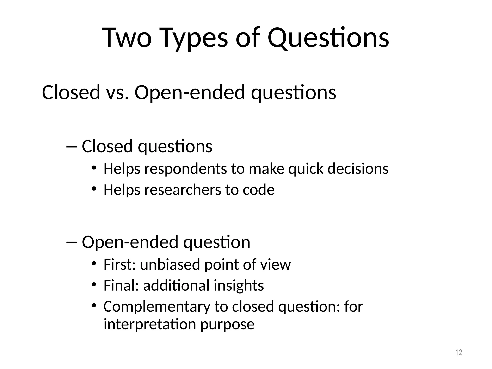 Two Types of Questions
Closed vs. Open-ended questions
– Closed questions
• Helps respondents to make quick decisions
• Helps researchers to code
– Open-ended question
• First: unbiased point of view
• Final: additional insights
• Complementary to closed question: for
interpretation purpose
12
 