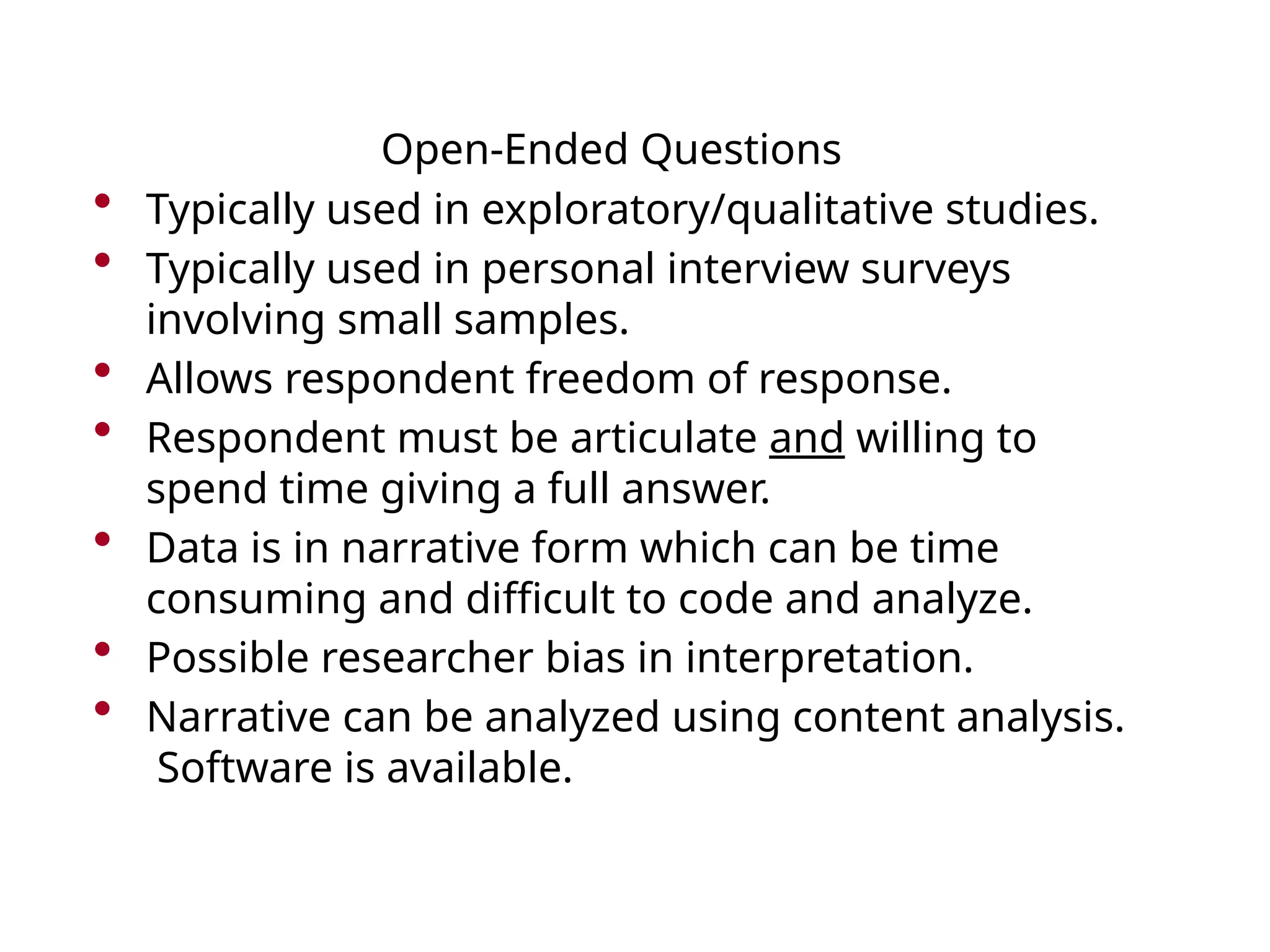 Open-Ended Questions
• Typically used in exploratory/qualitative studies.
• Typically used in personal interview surveys
involving small samples.
• Allows respondent freedom of response.
• Respondent must be articulate and willing to
spend time giving a full answer.
• Data is in narrative form which can be time
consuming and difficult to code and analyze.
• Possible researcher bias in interpretation.
• Narrative can be analyzed using content analysis.
Software is available.
 