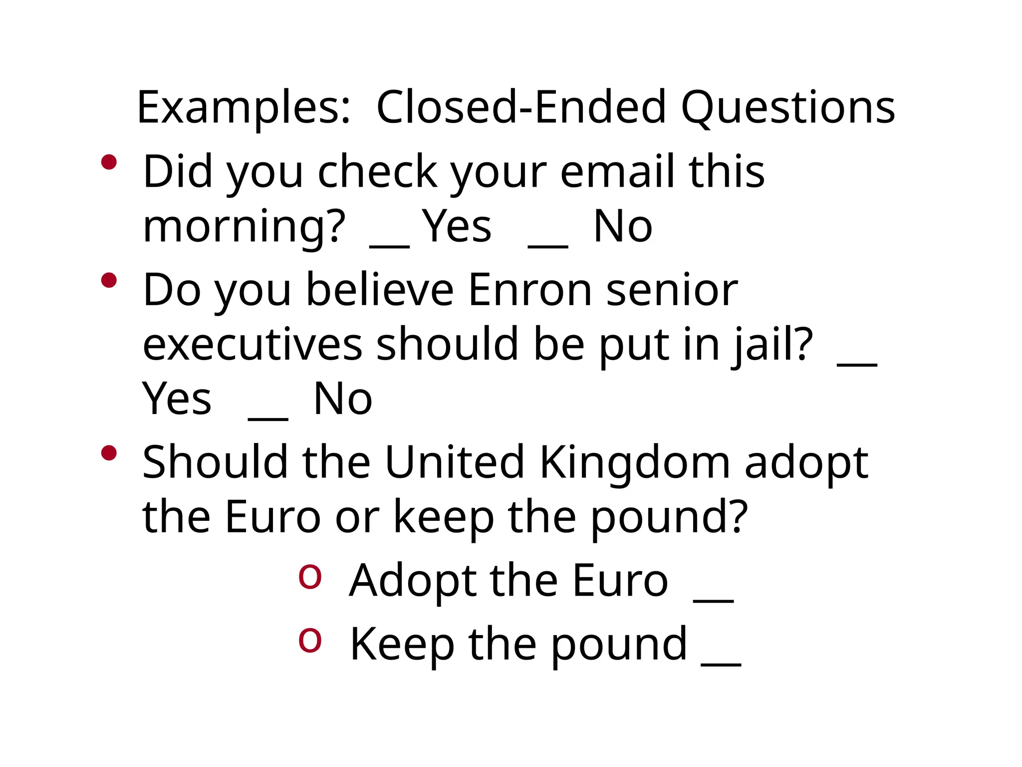 Examples: Closed-Ended Questions
• Did you check your email this
morning? __ Yes __ No
• Do you believe Enron senior
executives should be put in jail? __
Yes __ No
• Should the United Kingdom adopt
the Euro or keep the pound?
o Adopt the Euro __
o Keep the pound __
 