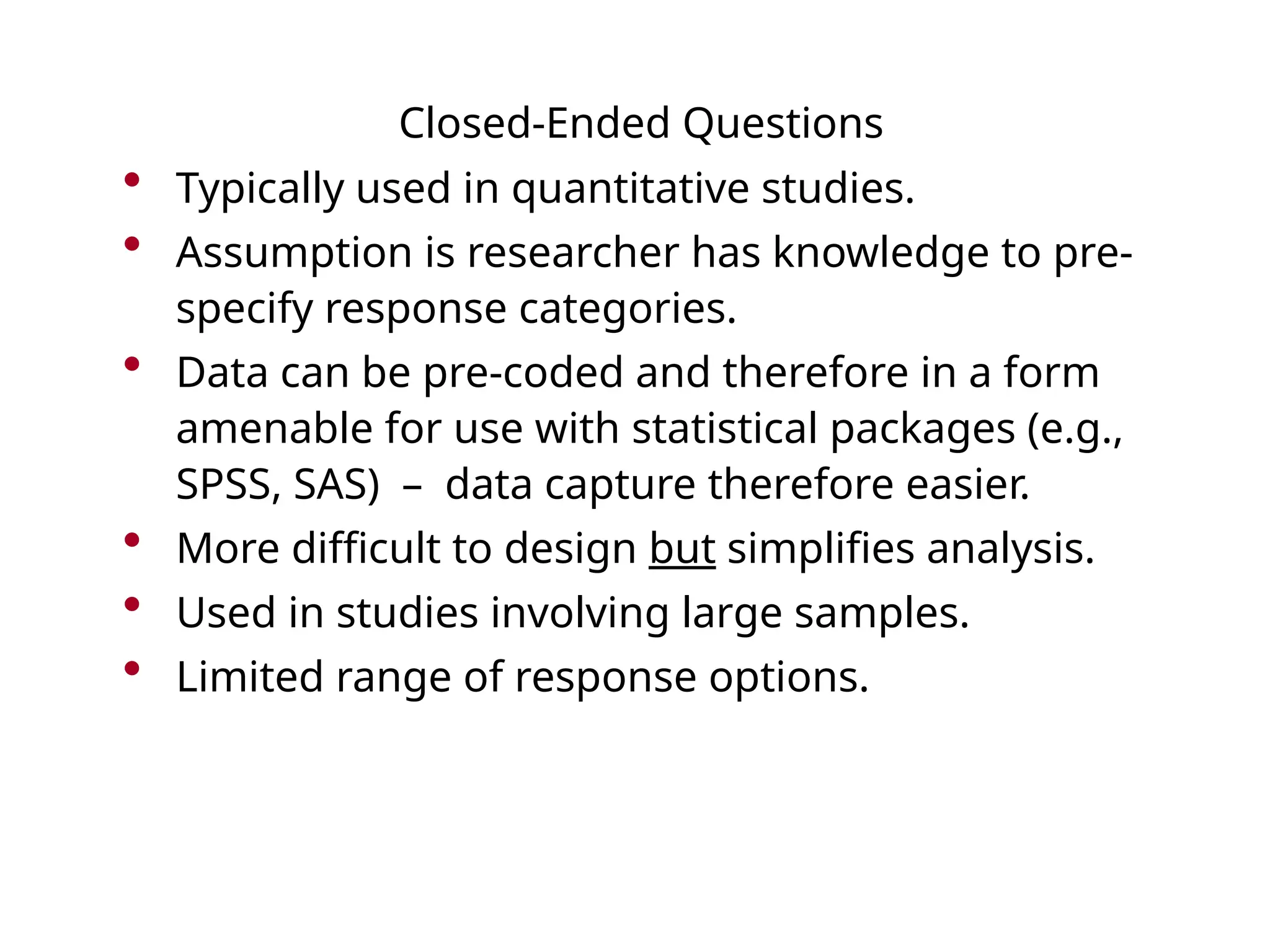 Closed-Ended Questions
• Typically used in quantitative studies.
• Assumption is researcher has knowledge to pre-
specify response categories.
• Data can be pre-coded and therefore in a form
amenable for use with statistical packages (e.g.,
SPSS, SAS) – data capture therefore easier.
• More difficult to design but simplifies analysis.
• Used in studies involving large samples.
• Limited range of response options.
 