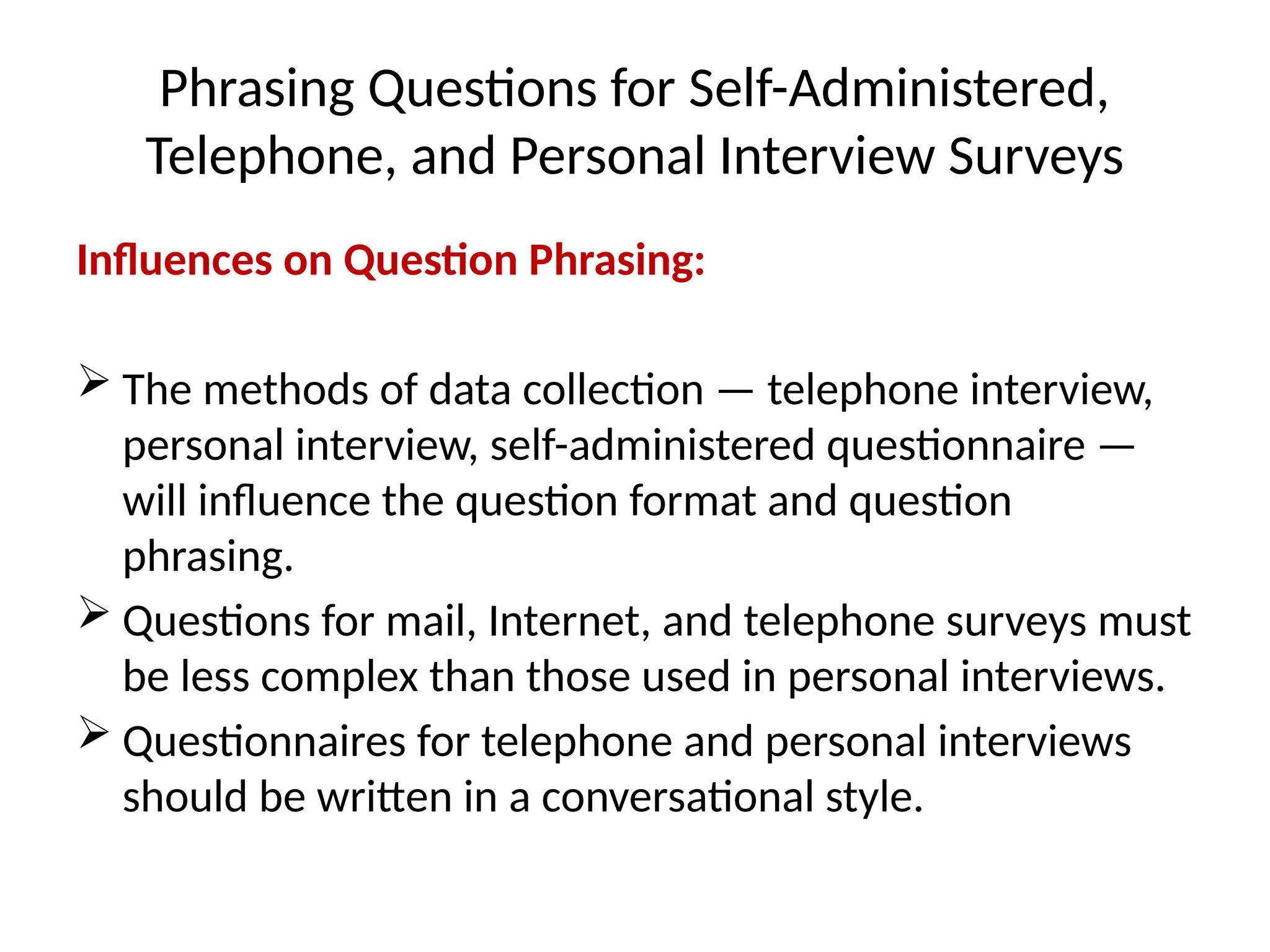 Phrasing Questions for Self-Administered,
Telephone, and Personal Interview Surveys
Influences on Question Phrasing:
 The methods of data collection — telephone interview,
personal interview, self-administered questionnaire —
will influence the question format and question
phrasing.
 Questions for mail, Internet, and telephone surveys must
be less complex than those used in personal interviews.
 Questionnaires for telephone and personal interviews
should be written in a conversational style.
 