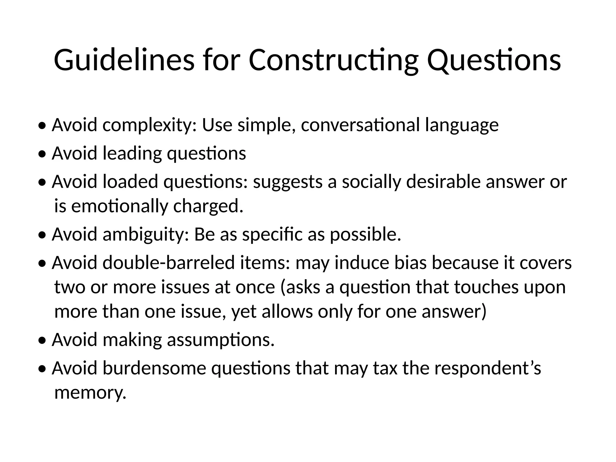 Guidelines for Constructing Questions
• Avoid complexity: Use simple, conversational language
• Avoid leading questions
• Avoid loaded questions: suggests a socially desirable answer or
is emotionally charged.
• Avoid ambiguity: Be as specific as possible.
• Avoid double-barreled items: may induce bias because it covers
two or more issues at once (asks a question that touches upon
more than one issue, yet allows only for one answer)
• Avoid making assumptions.
• Avoid burdensome questions that may tax the respondent’s
memory.
 