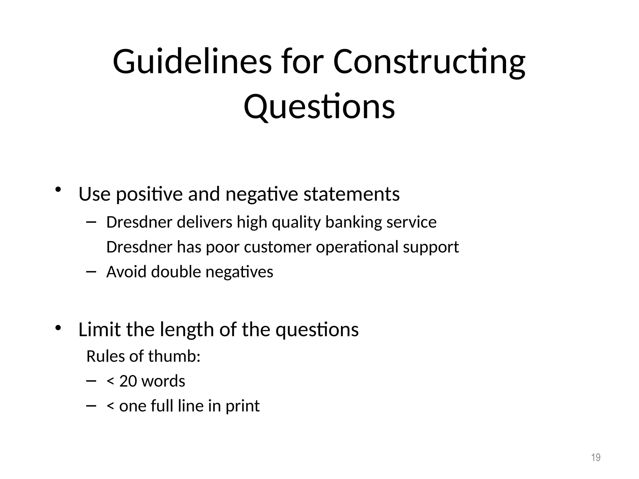 Guidelines for Constructing
Questions
• Use positive and negative statements
– Dresdner delivers high quality banking service
Dresdner has poor customer operational support
– Avoid double negatives
• Limit the length of the questions
Rules of thumb:
– < 20 words
– < one full line in print
19
 