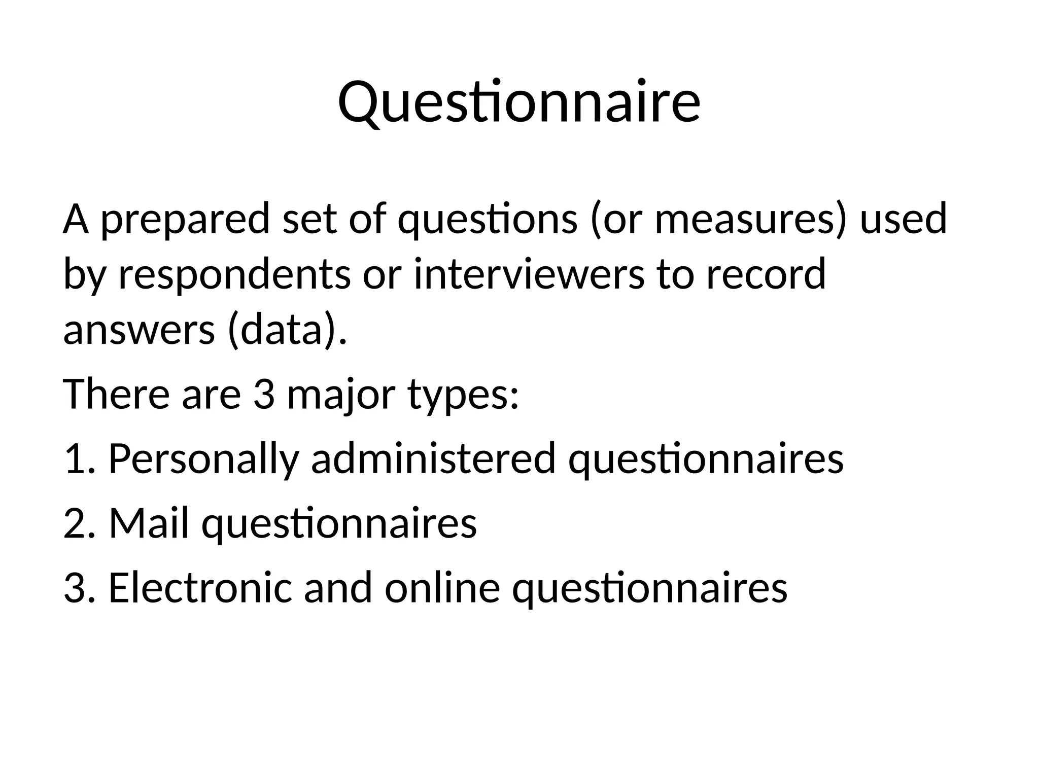 Questionnaire
A prepared set of questions (or measures) used
by respondents or interviewers to record
answers (data).
There are 3 major types:
1. Personally administered questionnaires
2. Mail questionnaires
3. Electronic and online questionnaires
 