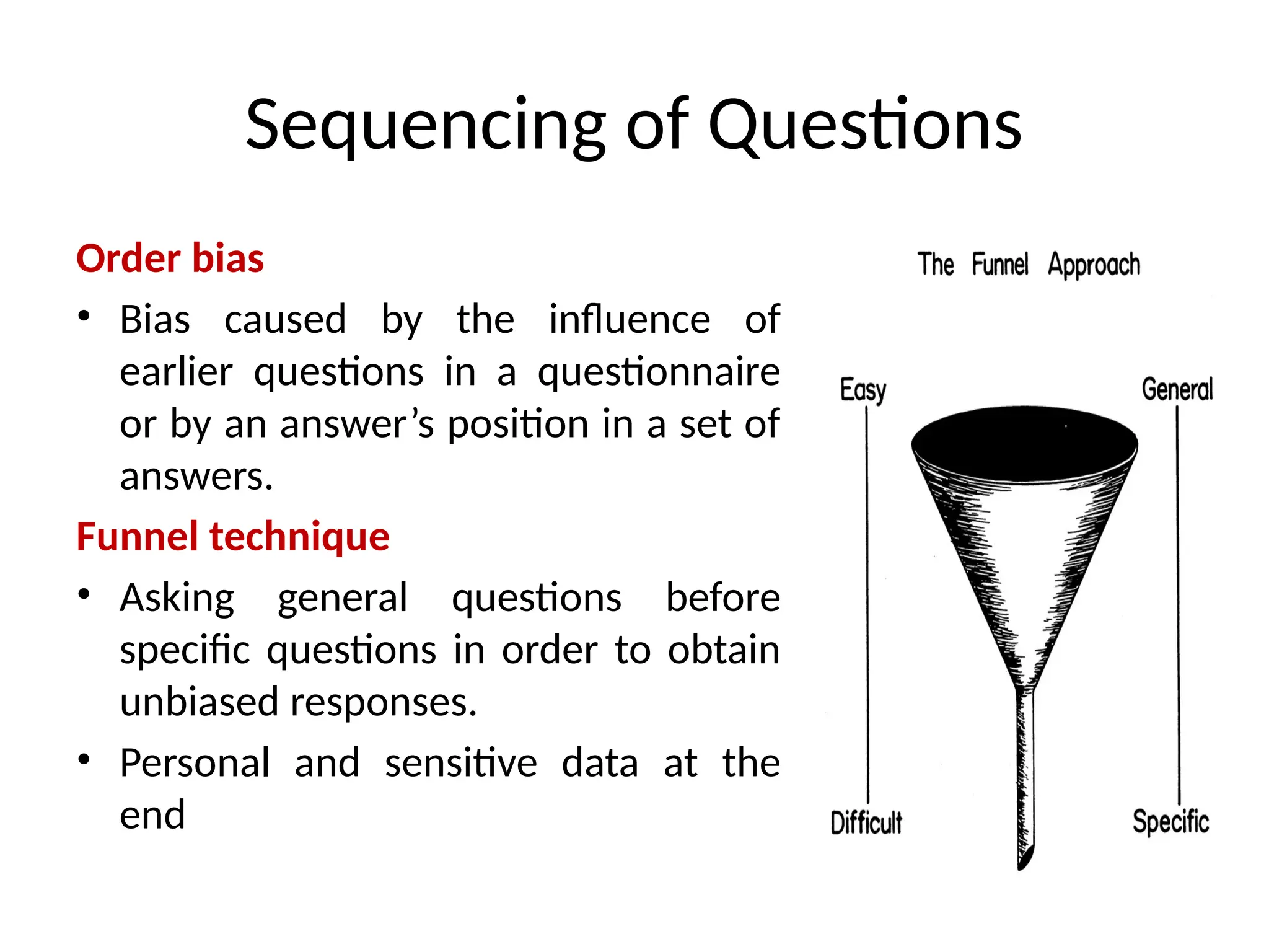 Sequencing of Questions
Order bias
• Bias caused by the influence of
earlier questions in a questionnaire
or by an answer’s position in a set of
answers.
Funnel technique
• Asking general questions before
specific questions in order to obtain
unbiased responses.
• Personal and sensitive data at the
end
 