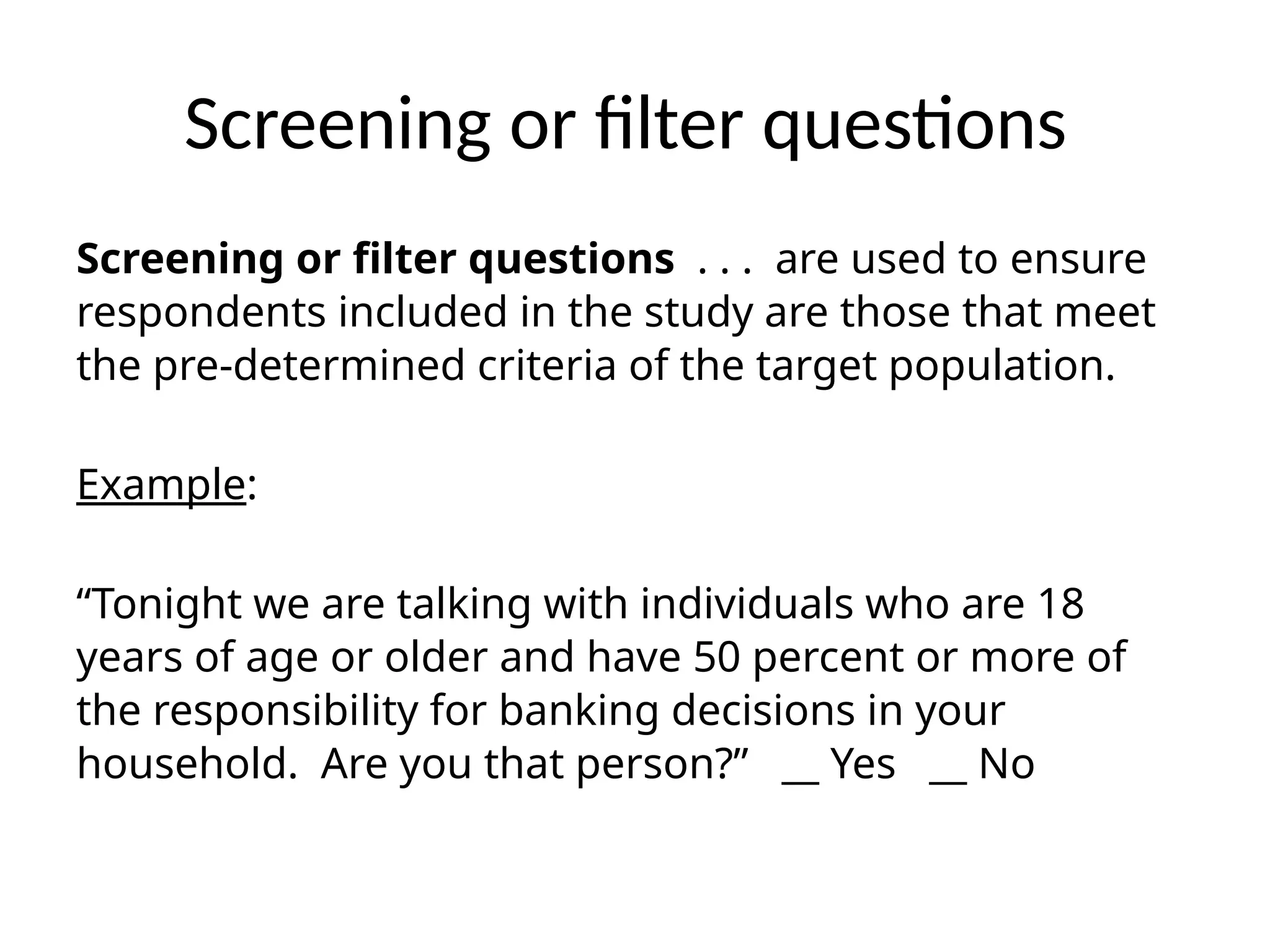 Screening or filter questions
Screening or filter questions . . . are used to ensure
respondents included in the study are those that meet
the pre-determined criteria of the target population.
Example:
“Tonight we are talking with individuals who are 18
years of age or older and have 50 percent or more of
the responsibility for banking decisions in your
household. Are you that person?” __ Yes __ No
 
