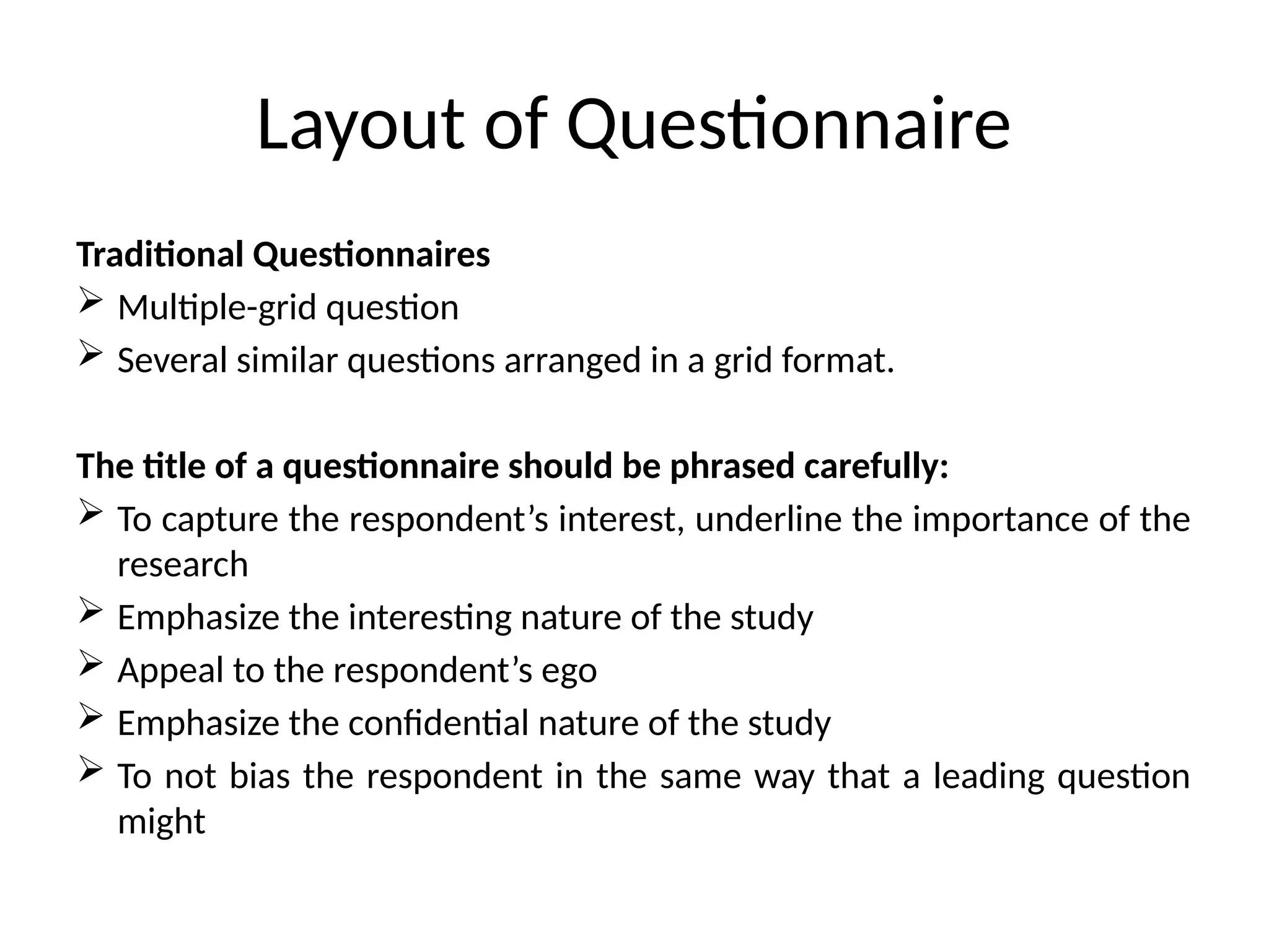 Layout of Questionnaire
Traditional Questionnaires
 Multiple-grid question
 Several similar questions arranged in a grid format.
The title of a questionnaire should be phrased carefully:
 To capture the respondent’s interest, underline the importance of the
research
 Emphasize the interesting nature of the study
 Appeal to the respondent’s ego
 Emphasize the confidential nature of the study
 To not bias the respondent in the same way that a leading question
might
 
