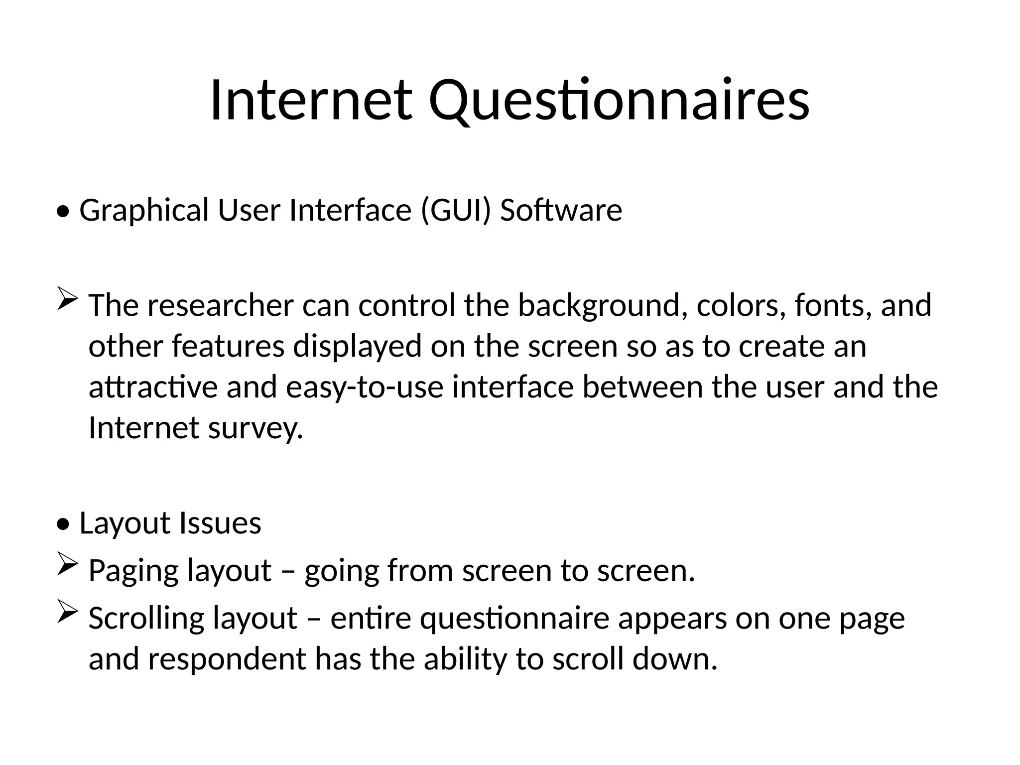 Internet Questionnaires
• Graphical User Interface (GUI) Software
 The researcher can control the background, colors, fonts, and
other features displayed on the screen so as to create an
attractive and easy-to-use interface between the user and the
Internet survey.
• Layout Issues
 Paging layout – going from screen to screen.
 Scrolling layout – entire questionnaire appears on one page
and respondent has the ability to scroll down.
 