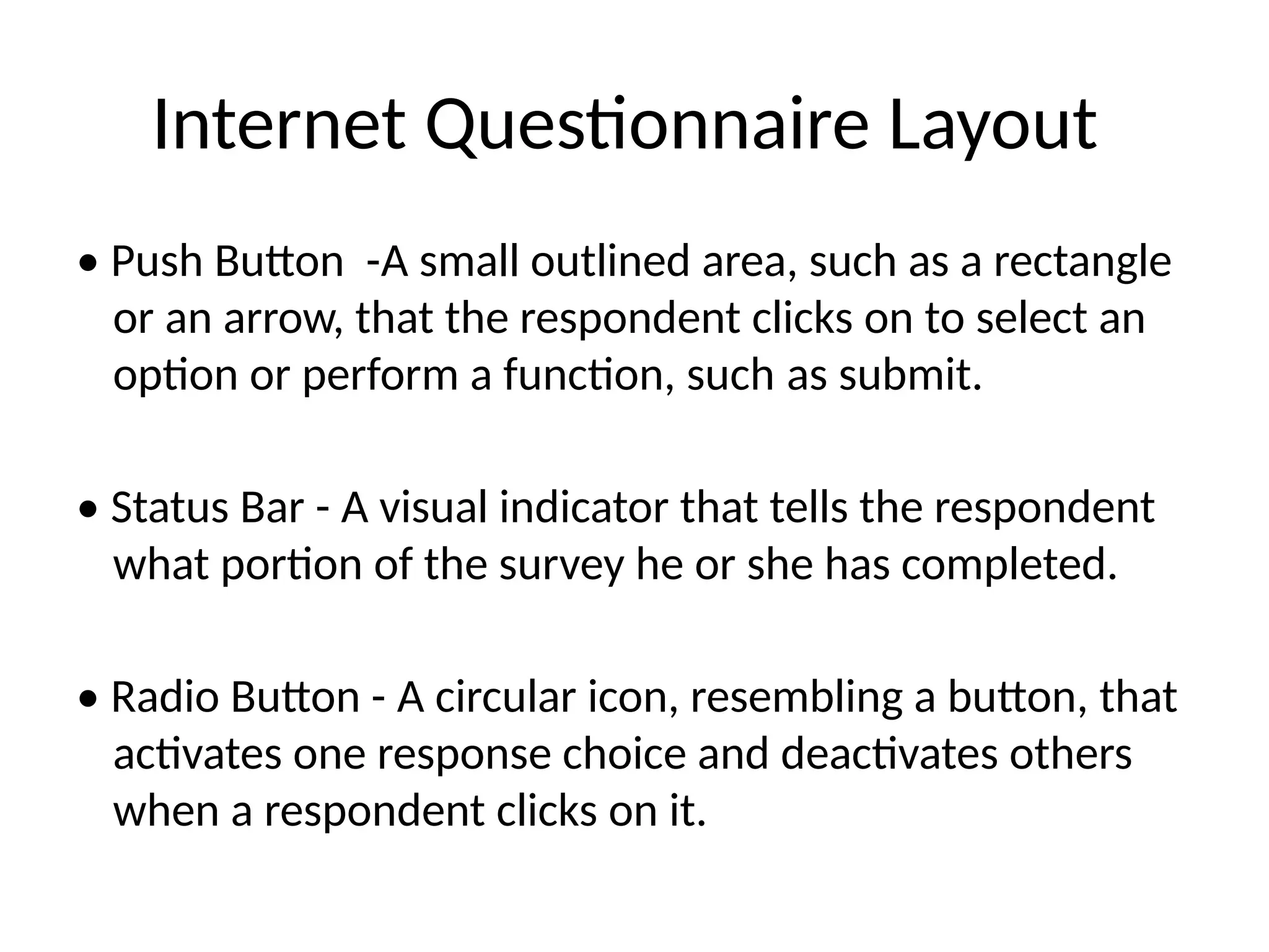Internet Questionnaire Layout
• Push Button -A small outlined area, such as a rectangle
or an arrow, that the respondent clicks on to select an
option or perform a function, such as submit.
• Status Bar - A visual indicator that tells the respondent
what portion of the survey he or she has completed.
• Radio Button - A circular icon, resembling a button, that
activates one response choice and deactivates others
when a respondent clicks on it.
 
