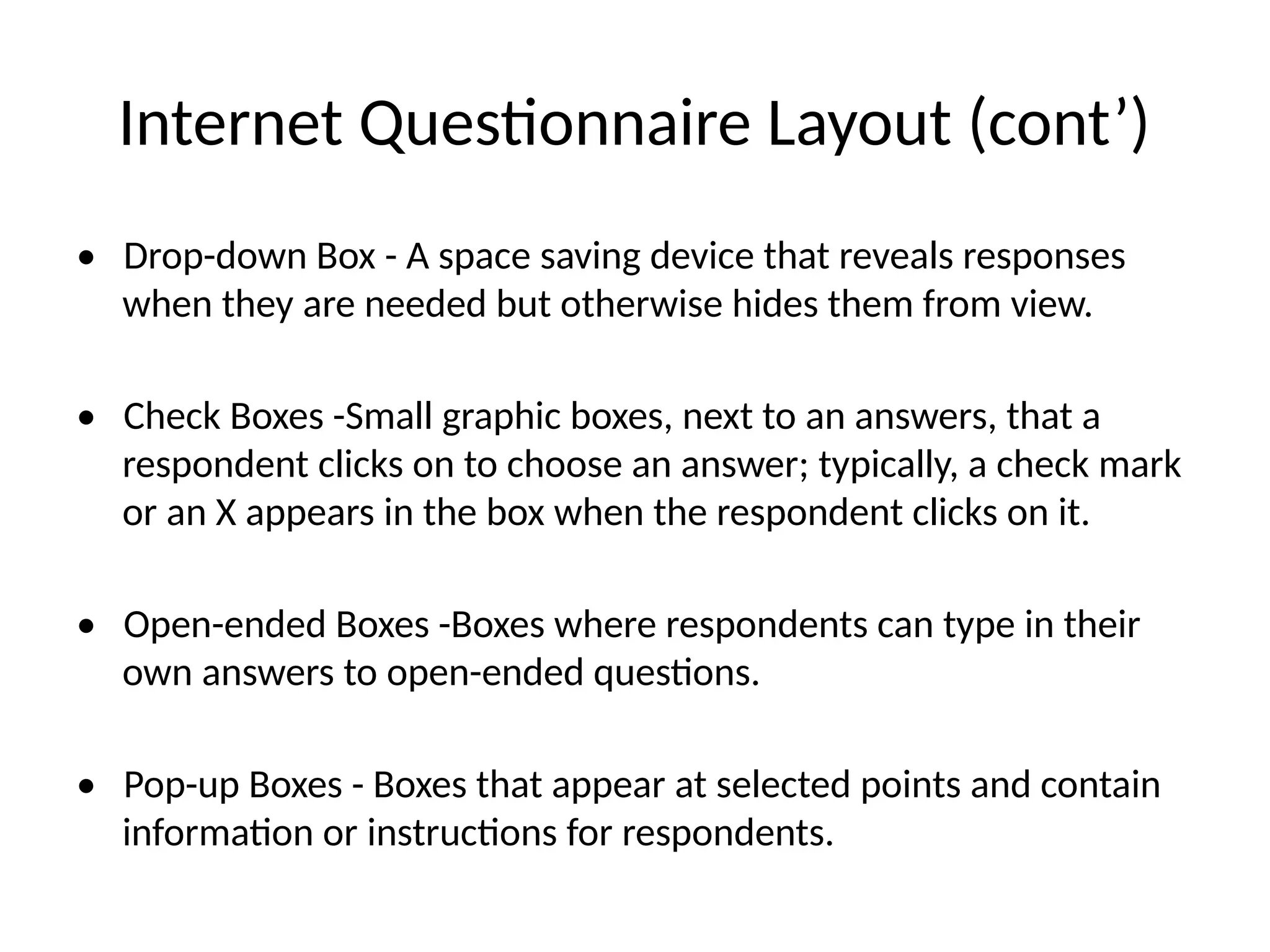 Internet Questionnaire Layout (cont’)
• Drop-down Box - A space saving device that reveals responses
when they are needed but otherwise hides them from view.
• Check Boxes -Small graphic boxes, next to an answers, that a
respondent clicks on to choose an answer; typically, a check mark
or an X appears in the box when the respondent clicks on it.
• Open-ended Boxes -Boxes where respondents can type in their
own answers to open-ended questions.
• Pop-up Boxes - Boxes that appear at selected points and contain
information or instructions for respondents.
 