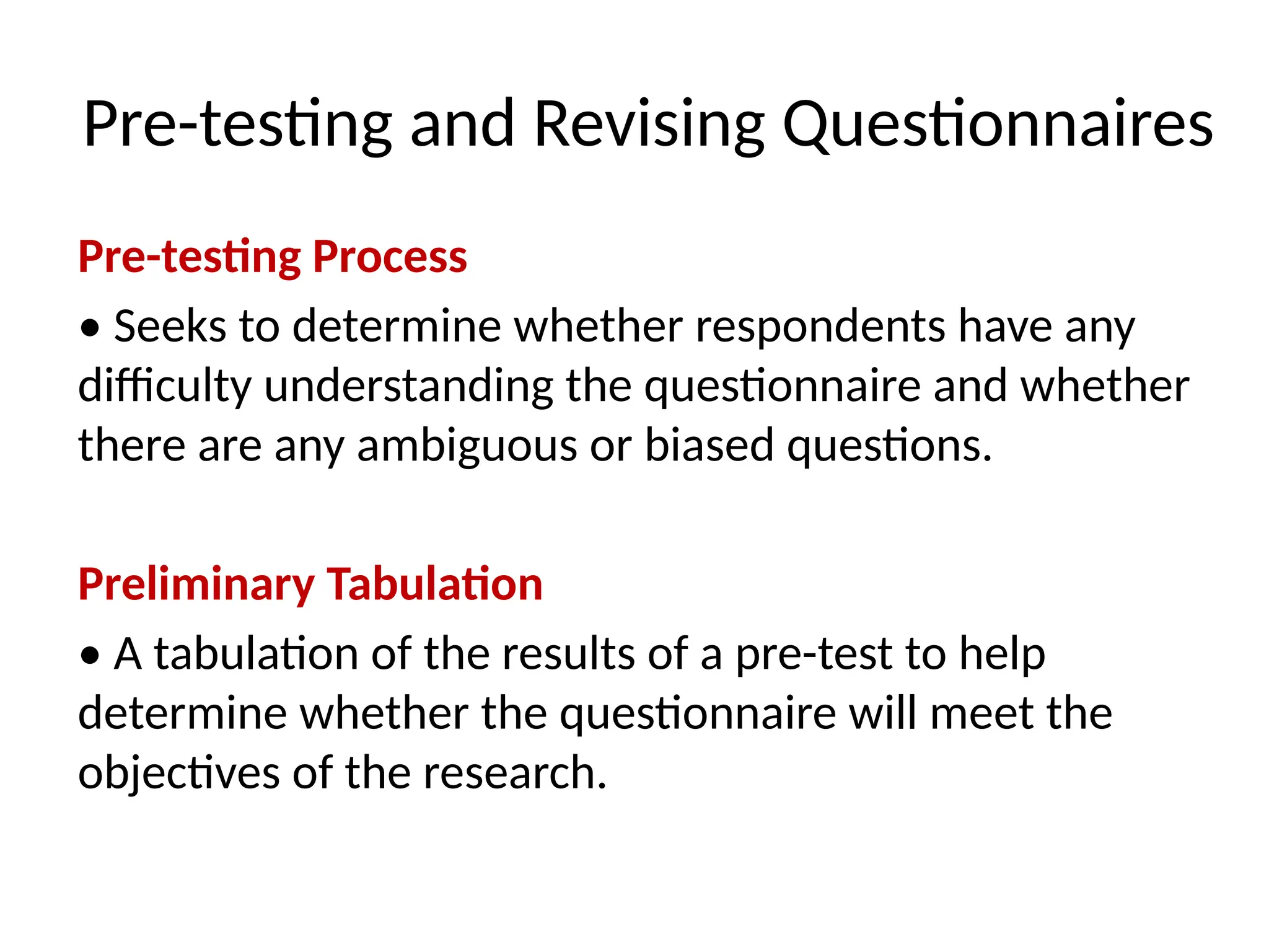 Pre-testing and Revising Questionnaires
Pre-testing Process
• Seeks to determine whether respondents have any
difficulty understanding the questionnaire and whether
there are any ambiguous or biased questions.
Preliminary Tabulation
• A tabulation of the results of a pre-test to help
determine whether the questionnaire will meet the
objectives of the research.
 