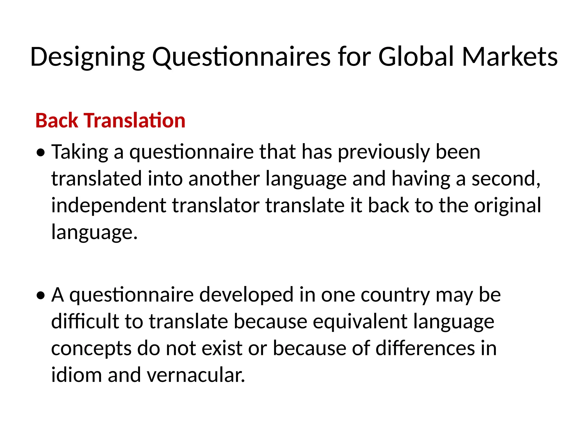 Designing Questionnaires for Global Markets
Back Translation
• Taking a questionnaire that has previously been
translated into another language and having a second,
independent translator translate it back to the original
language.
• A questionnaire developed in one country may be
difficult to translate because equivalent language
concepts do not exist or because of differences in
idiom and vernacular.
 