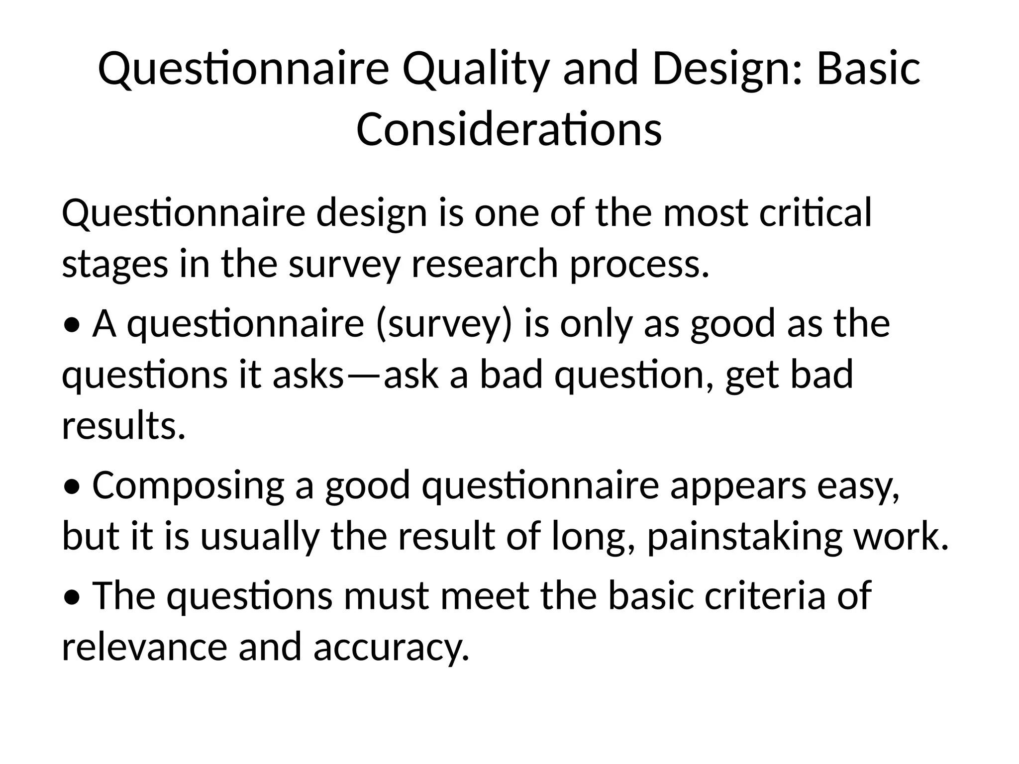 Questionnaire Quality and Design: Basic
Considerations
Questionnaire design is one of the most critical
stages in the survey research process.
• A questionnaire (survey) is only as good as the
questions it asks—ask a bad question, get bad
results.
• Composing a good questionnaire appears easy,
but it is usually the result of long, painstaking work.
• The questions must meet the basic criteria of
relevance and accuracy.
 