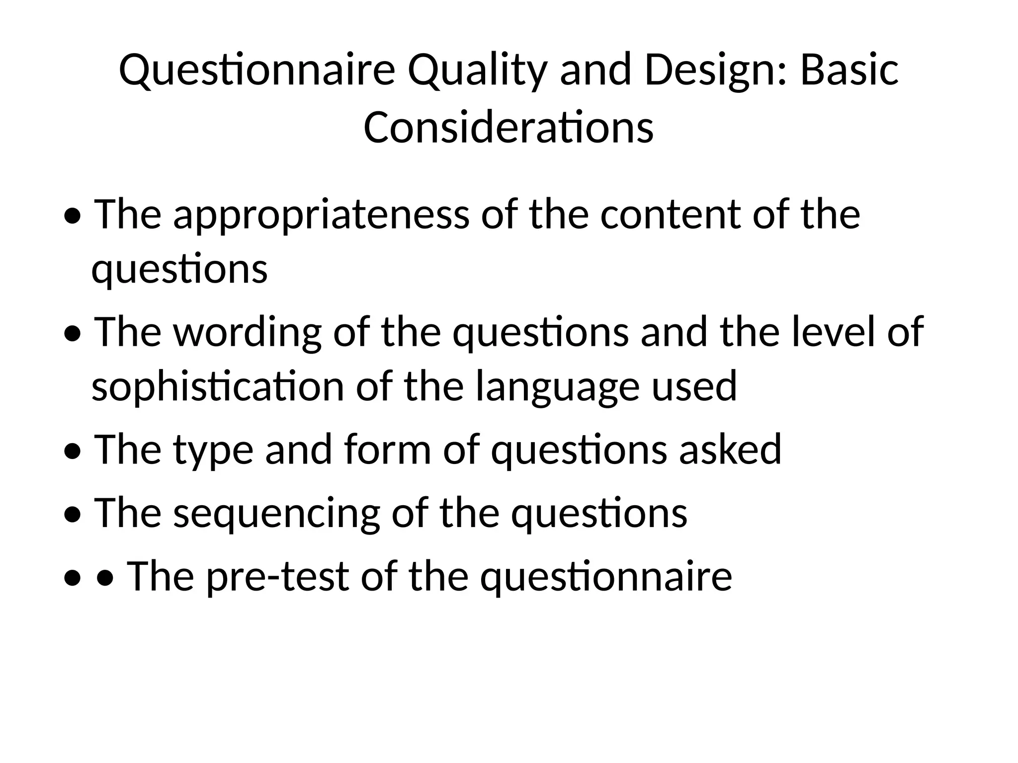 Questionnaire Quality and Design: Basic
Considerations
• The appropriateness of the content of the
questions
• The wording of the questions and the level of
sophistication of the language used
• The type and form of questions asked
• The sequencing of the questions
• • The pre-test of the questionnaire
 