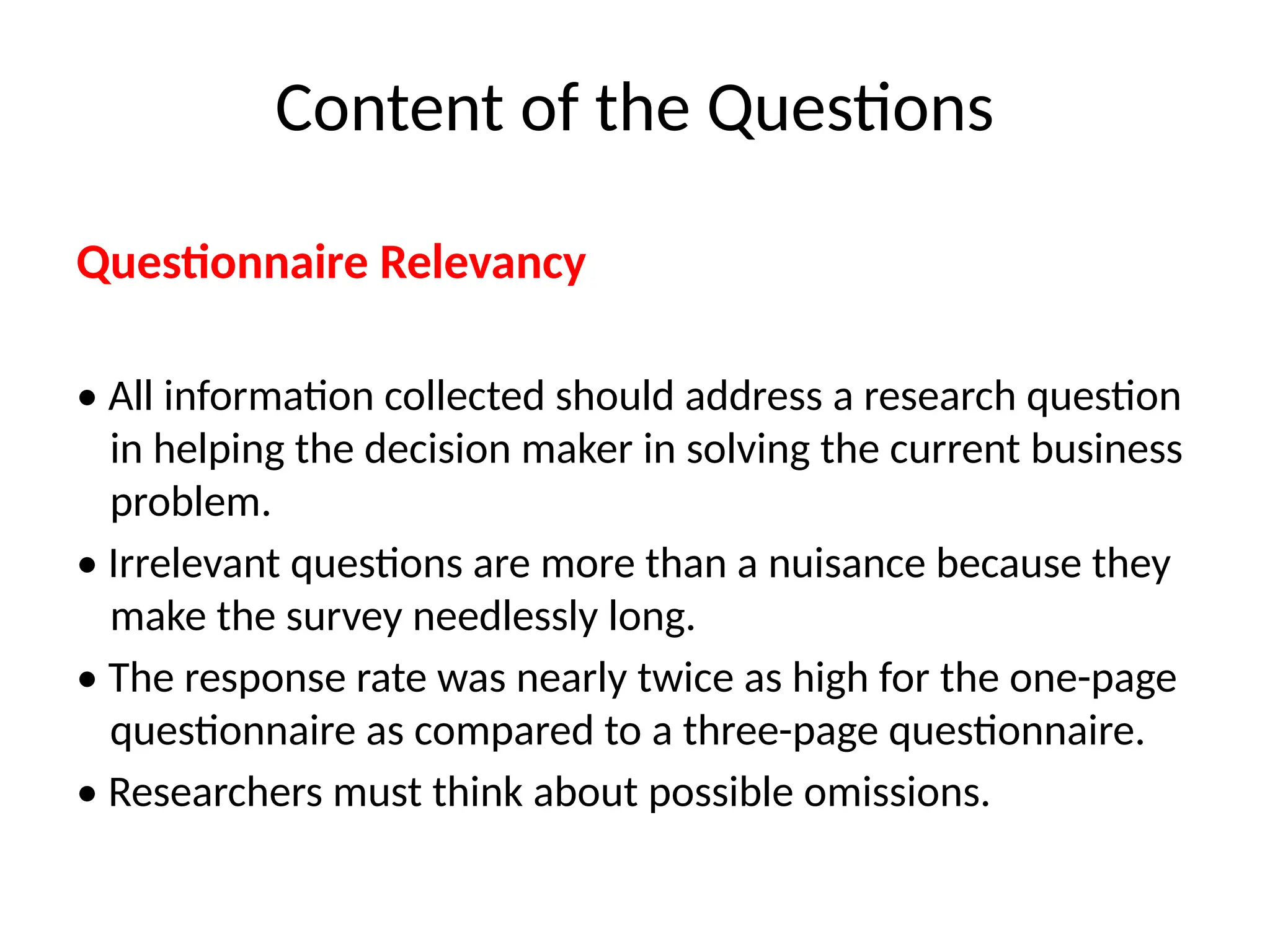 Questionnaire Relevancy
• All information collected should address a research question
in helping the decision maker in solving the current business
problem.
• Irrelevant questions are more than a nuisance because they
make the survey needlessly long.
• The response rate was nearly twice as high for the one-page
questionnaire as compared to a three-page questionnaire.
• Researchers must think about possible omissions.
Content of the Questions
 