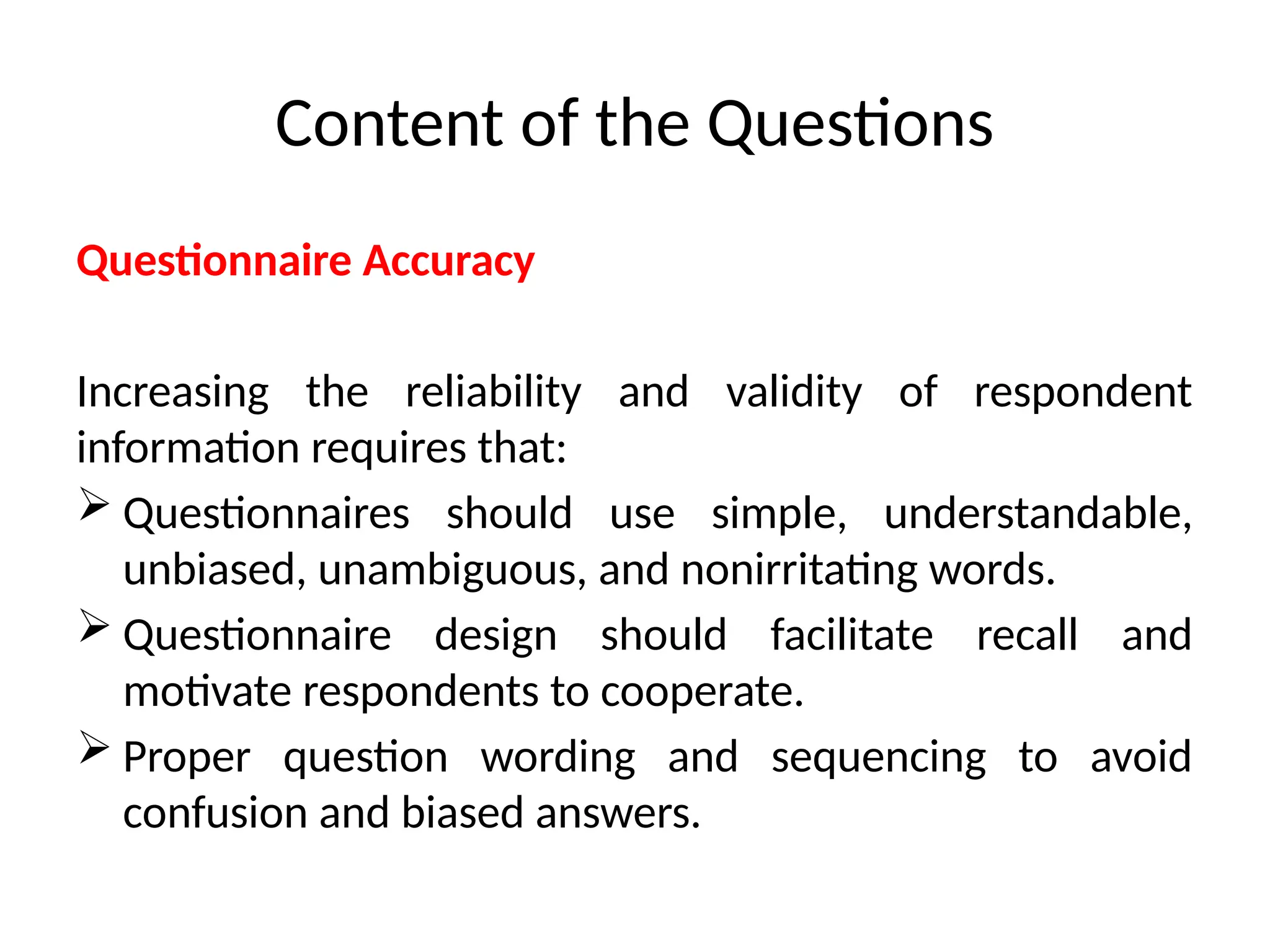 Content of the Questions
Questionnaire Accuracy
Increasing the reliability and validity of respondent
information requires that:
 Questionnaires should use simple, understandable,
unbiased, unambiguous, and nonirritating words.
 Questionnaire design should facilitate recall and
motivate respondents to cooperate.
 Proper question wording and sequencing to avoid
confusion and biased answers.
 