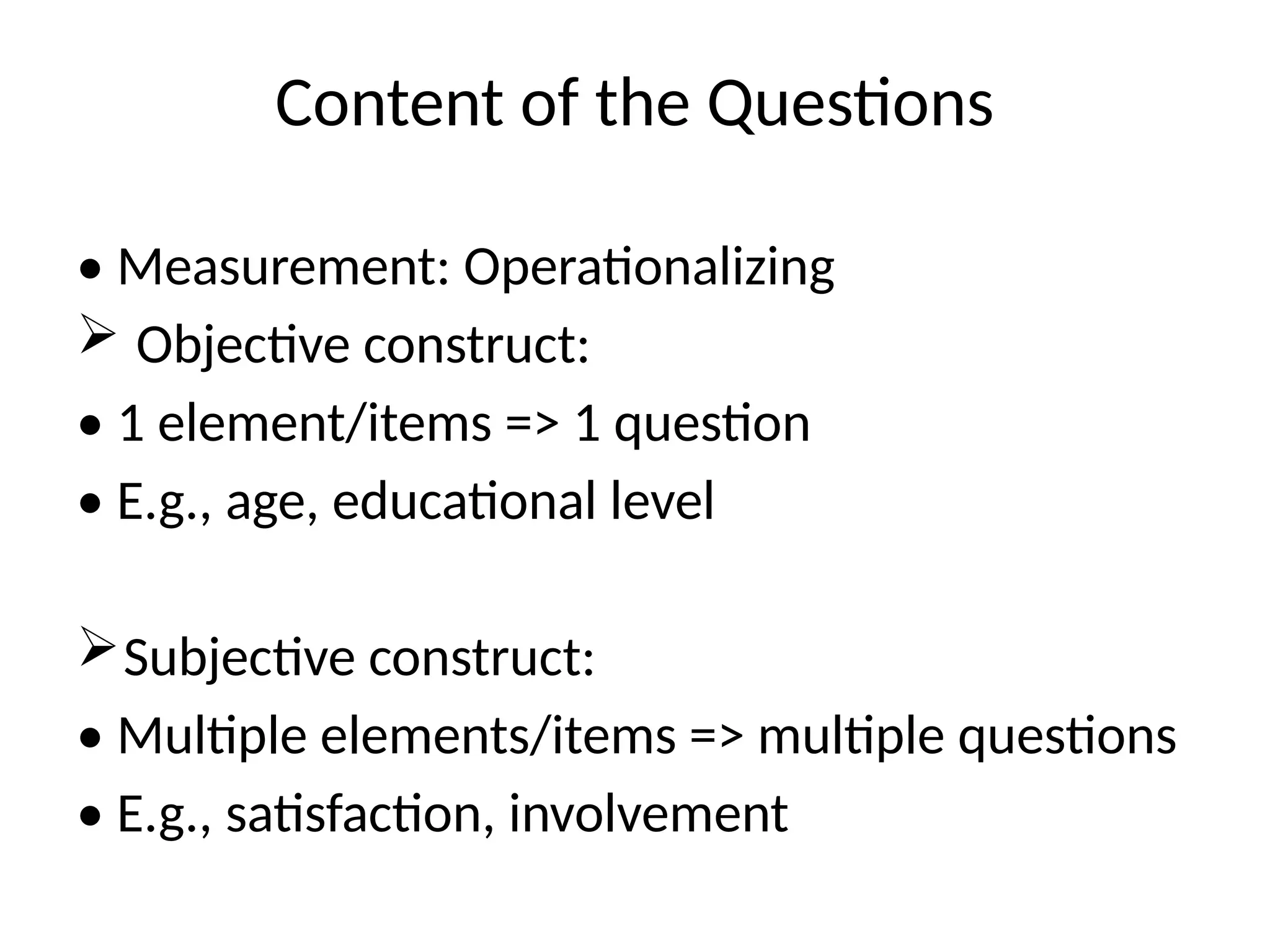 Content of the Questions
• Measurement: Operationalizing
 Objective construct:
• 1 element/items => 1 question
• E.g., age, educational level
Subjective construct:
• Multiple elements/items => multiple questions
• E.g., satisfaction, involvement
 