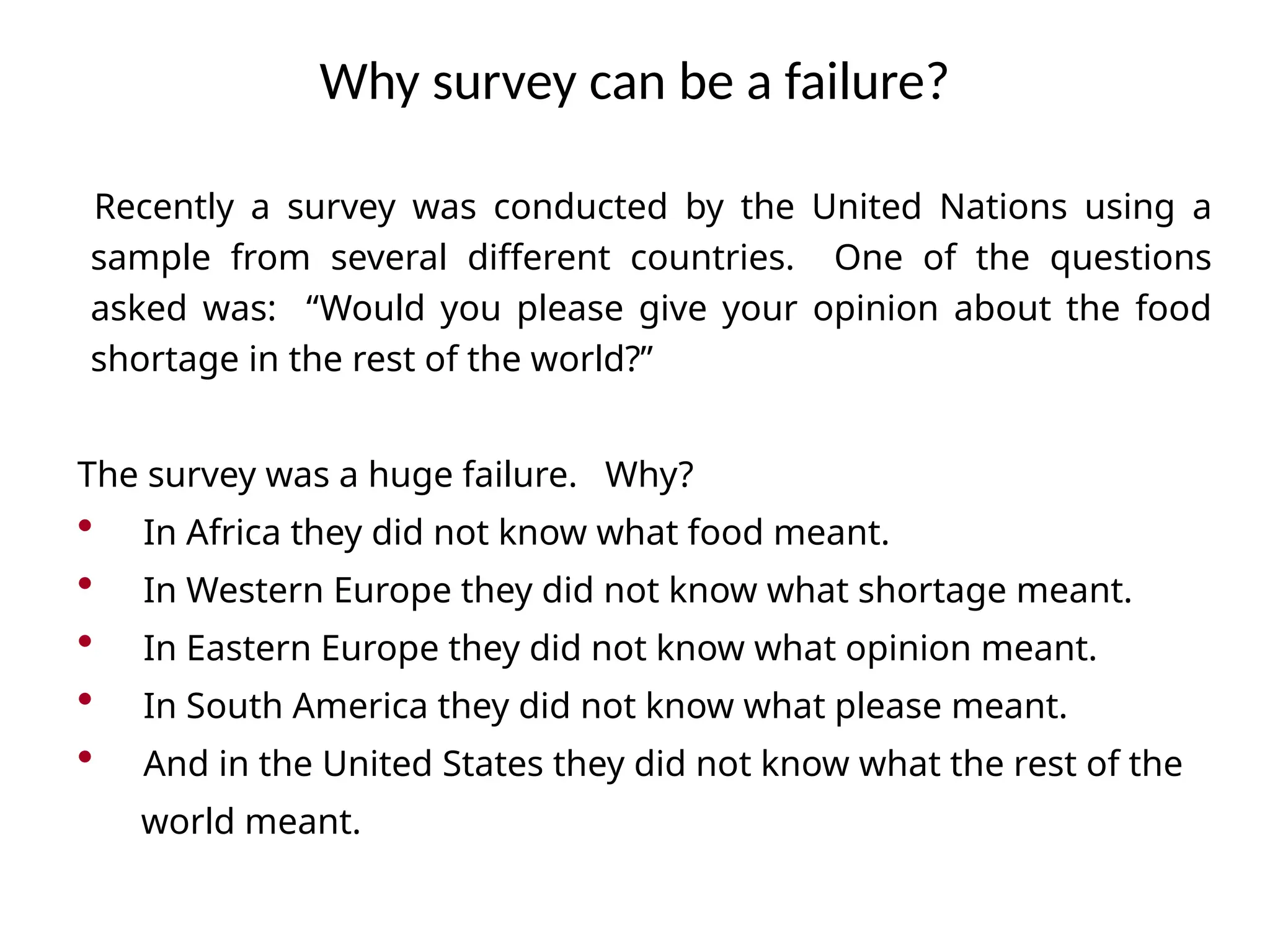 Recently a survey was conducted by the United Nations using a
sample from several different countries. One of the questions
asked was: “Would you please give your opinion about the food
shortage in the rest of the world?”
The survey was a huge failure. Why?
• In Africa they did not know what food meant.
• In Western Europe they did not know what shortage meant.
• In Eastern Europe they did not know what opinion meant.
• In South America they did not know what please meant.
• And in the United States they did not know what the rest of the
world meant.
Why survey can be a failure?
 