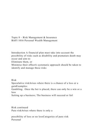 Topic 8 – Risk Management & Insurance
BAFI 1016 Personal Wealth Management
Introduction A financial plan must take into account the
possibility of risks such as disability and premature death may
occur and aim to:
Eliminate them, or
Minimise their effectA systematic approach should be taken to
identify and manage these risks
Risk
Speculative riskArises where there is a chance of a loss or a
gainExamples:
Gambling; Once the bet is placed, there can only be a win or a
loss
Setting up a business; The business will succeed or fail
Risk continued
Pure riskArises where there is only a
possibility of loss or no lossCategories of pure risk
Personal
 