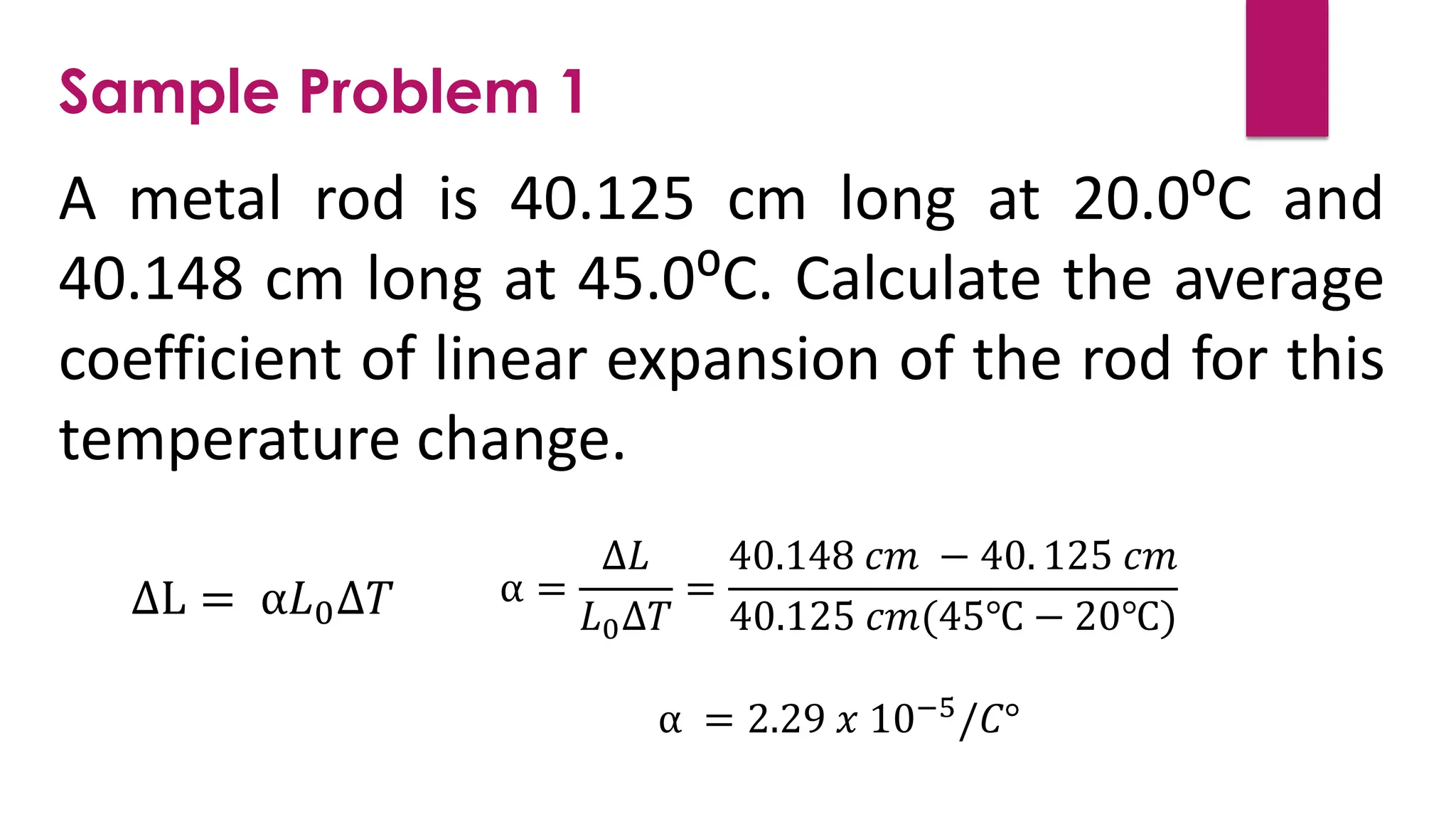 A metal rod is 40.125 cm long at 20.0⁰C and
40.148 cm long at 45.0⁰C. Calculate the average
coefficient of linear expansion of the rod for this
temperature change.
Sample Problem 1
∆L = α𝐿0∆𝑇 α =
∆𝐿
𝐿0∆𝑇
=
40.148 𝑐𝑚 − 40. 125 𝑐𝑚
40.125 𝑐𝑚(45℃ − 20℃)
α = 2.29 𝑥 10−5/𝐶°
 