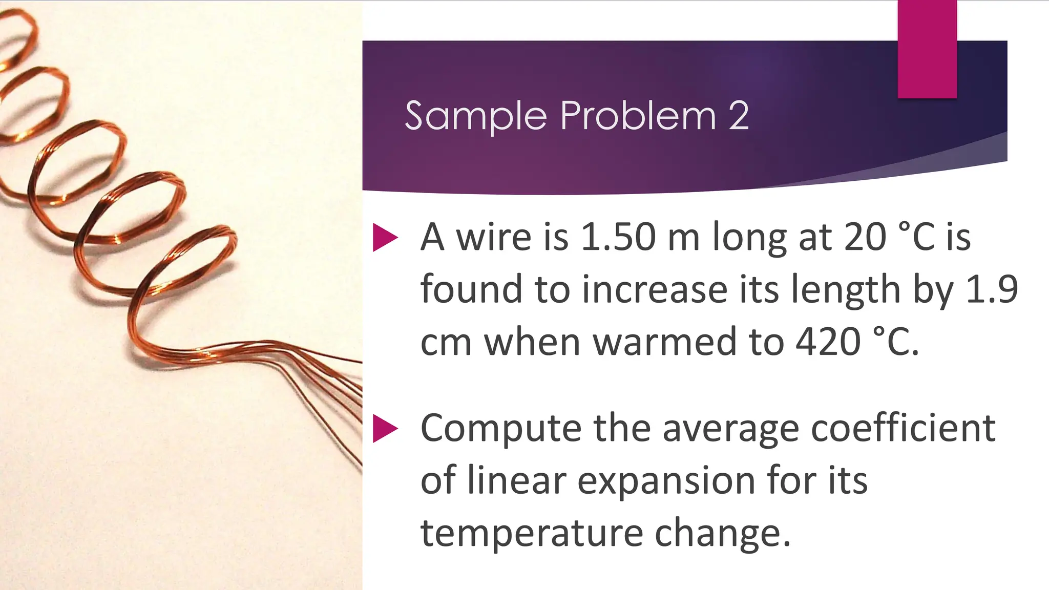 Sample Problem 2
 A wire is 1.50 m long at 20 °C is
found to increase its length by 1.9
cm when warmed to 420 °C.
 Compute the average coefficient
of linear expansion for its
temperature change.
 