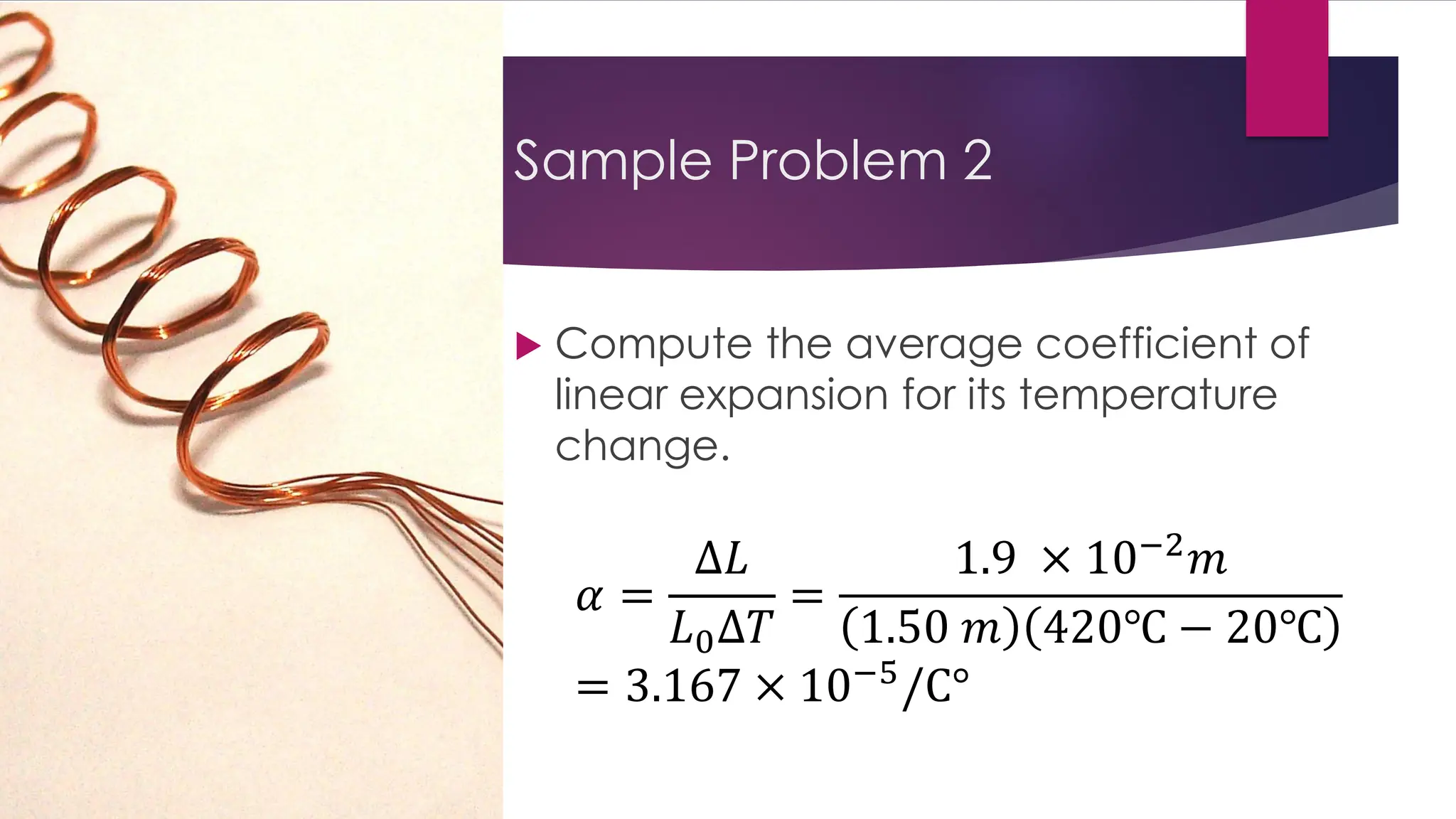 Sample Problem 2
 Compute the average coefficient of
linear expansion for its temperature
change.
𝛼 =
∆𝐿
𝐿0∆𝑇
=
1.9 × 10−2
𝑚
1.50 𝑚 420℃ − 20℃
= 3.167 × 10−5
/C°
 
