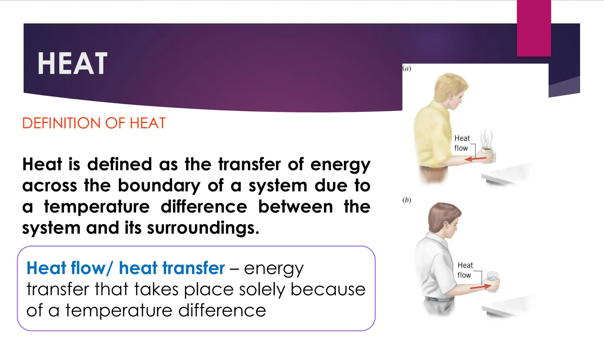 HEAT
DEFINITION OF HEAT
Heat is defined as the transfer of energy
across the boundary of a system due to
a temperature difference between the
system and its surroundings.
Heat flow/ heat transfer – energy
transfer that takes place solely because
of a temperature difference
 