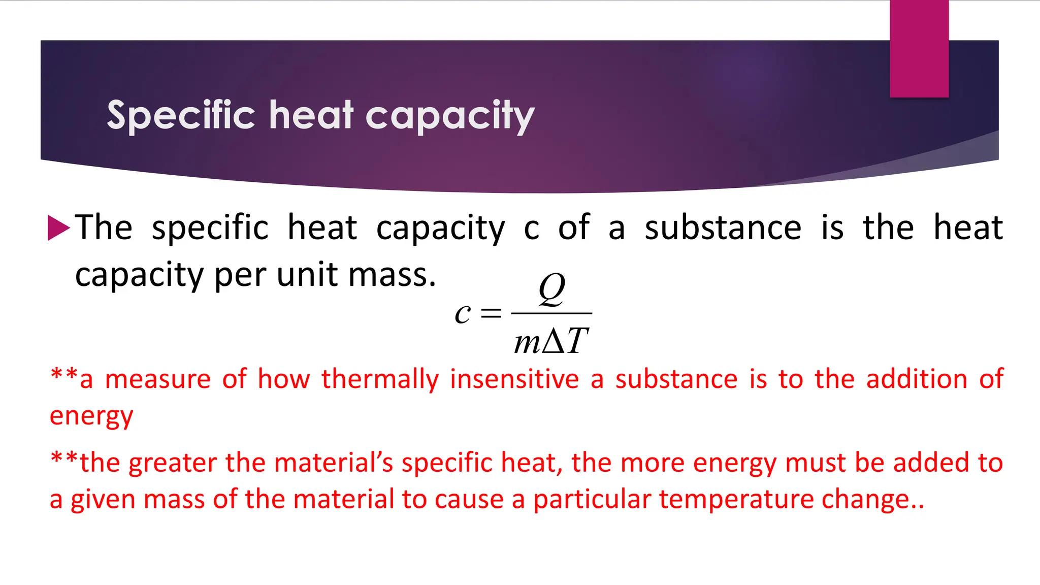 The specific heat capacity c of a substance is the heat
capacity per unit mass.
**a measure of how thermally insensitive a substance is to the addition of
energy
**the greater the material’s specific heat, the more energy must be added to
a given mass of the material to cause a particular temperature change..
Specific heat capacity
T
m
Q
c

=
 