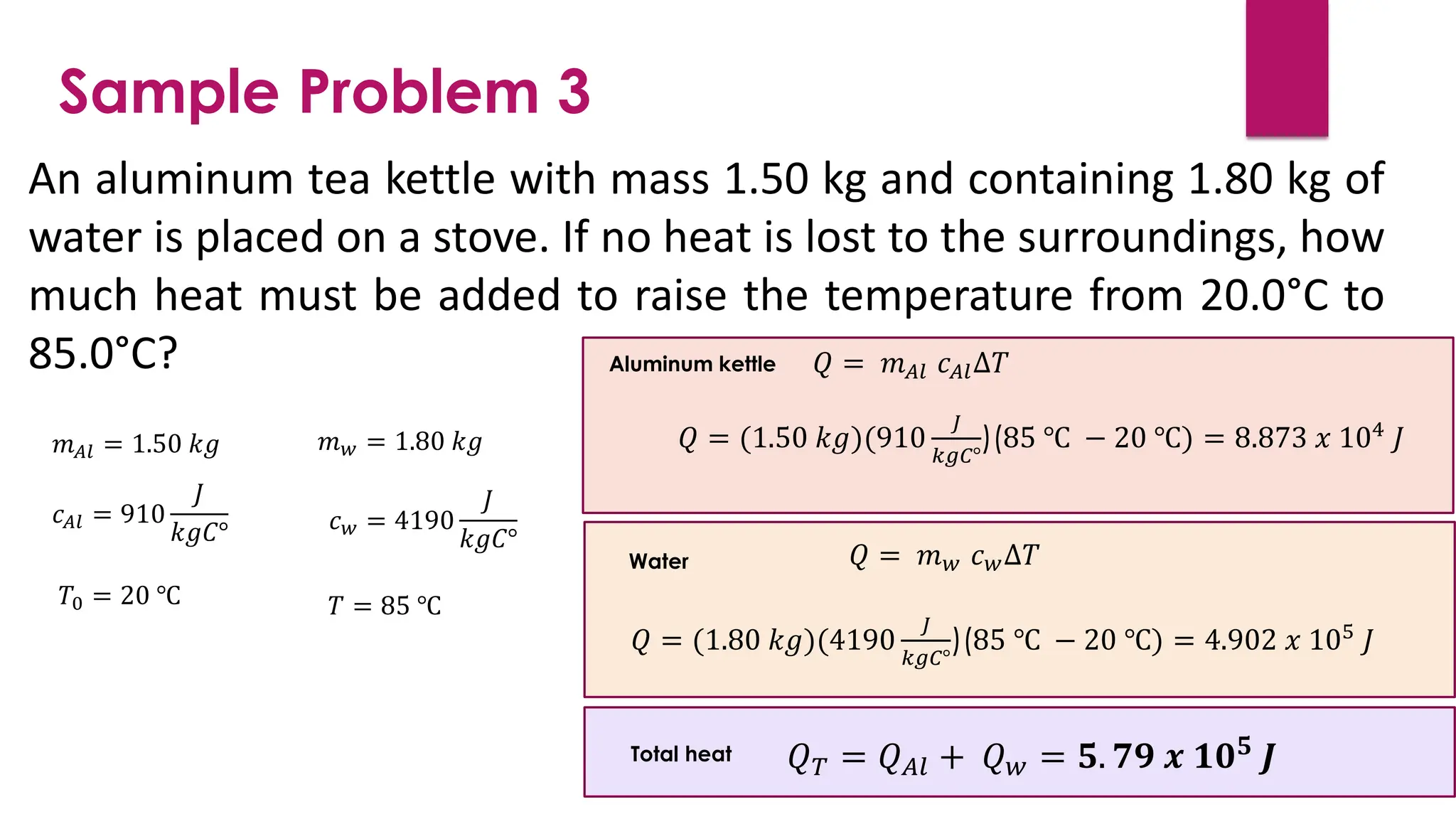Sample Problem 3
An aluminum tea kettle with mass 1.50 kg and containing 1.80 kg of
water is placed on a stove. If no heat is lost to the surroundings, how
much heat must be added to raise the temperature from 20.0°C to
85.0°C?
𝑚𝐴𝑙 = 1.50 𝑘𝑔 𝑚𝑤 = 1.80 𝑘𝑔
𝑐𝐴𝑙 = 910
𝐽
𝑘𝑔𝐶° 𝑐𝑤 = 4190
𝐽
𝑘𝑔𝐶°
𝑇0 = 20 ℃ 𝑇 = 85 ℃
𝑄 = 𝑚𝐴𝑙 𝑐𝐴𝑙∆𝑇
𝑄 = (1.50 𝑘𝑔)(910
𝐽
𝑘𝑔𝐶°
)(85 ℃ − 20 ℃) = 8.873 𝑥 104
𝐽
Aluminum kettle
𝑄 = 𝑚𝑤 𝑐𝑤∆𝑇
𝑄 = (1.80 𝑘𝑔)(4190
𝐽
𝑘𝑔𝐶°
)(85 ℃ − 20 ℃) = 4.902 𝑥 105
𝐽
Water
𝑄𝑇 = 𝑄𝐴𝑙 + 𝑄𝑤 = 𝟓. 𝟕𝟗 𝒙 𝟏𝟎𝟓
𝑱
Total heat
 