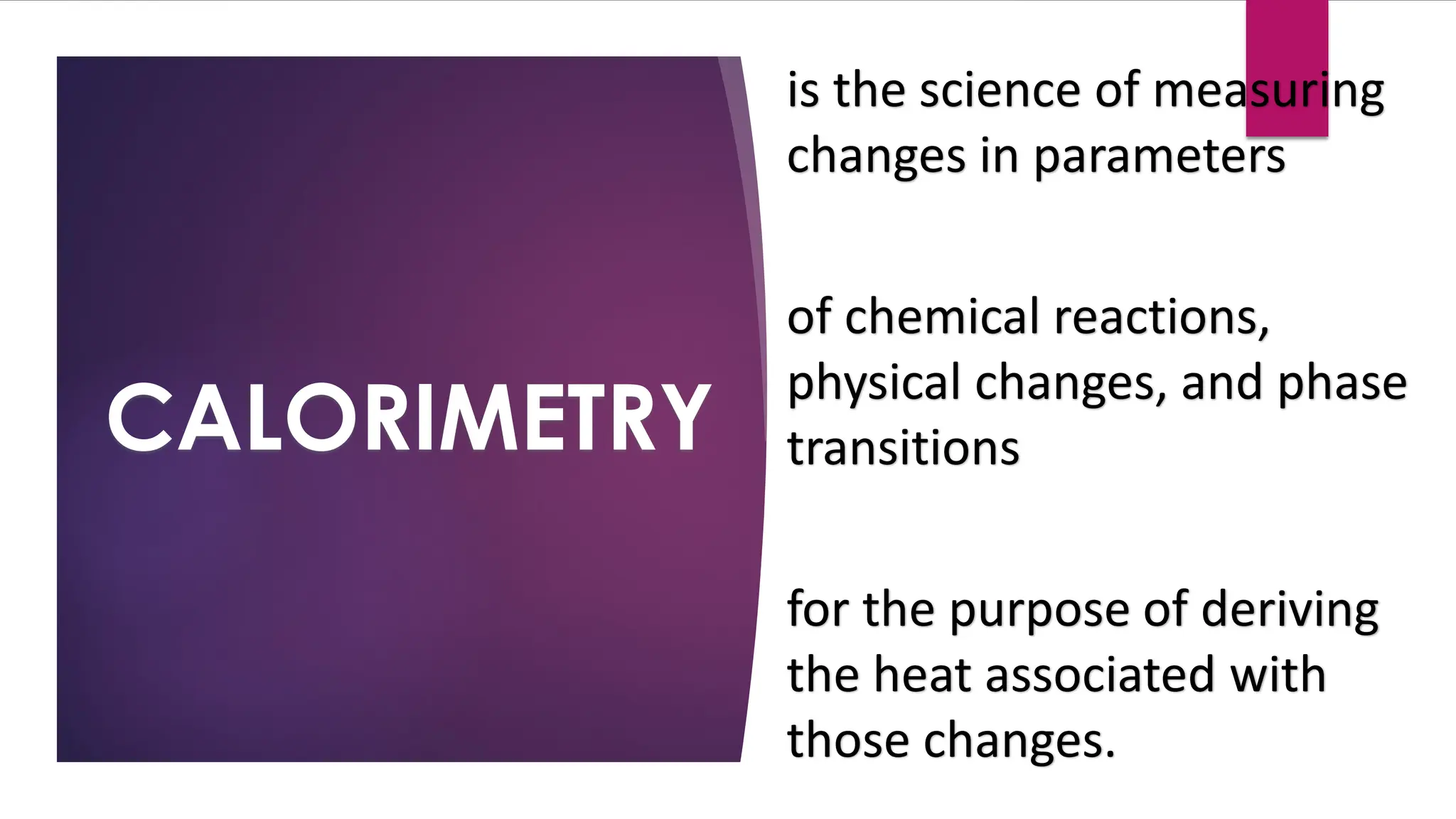CALORIMETRY
is the science of measuring
changes in parameters
of chemical reactions,
physical changes, and phase
transitions
for the purpose of deriving
the heat associated with
those changes.
 