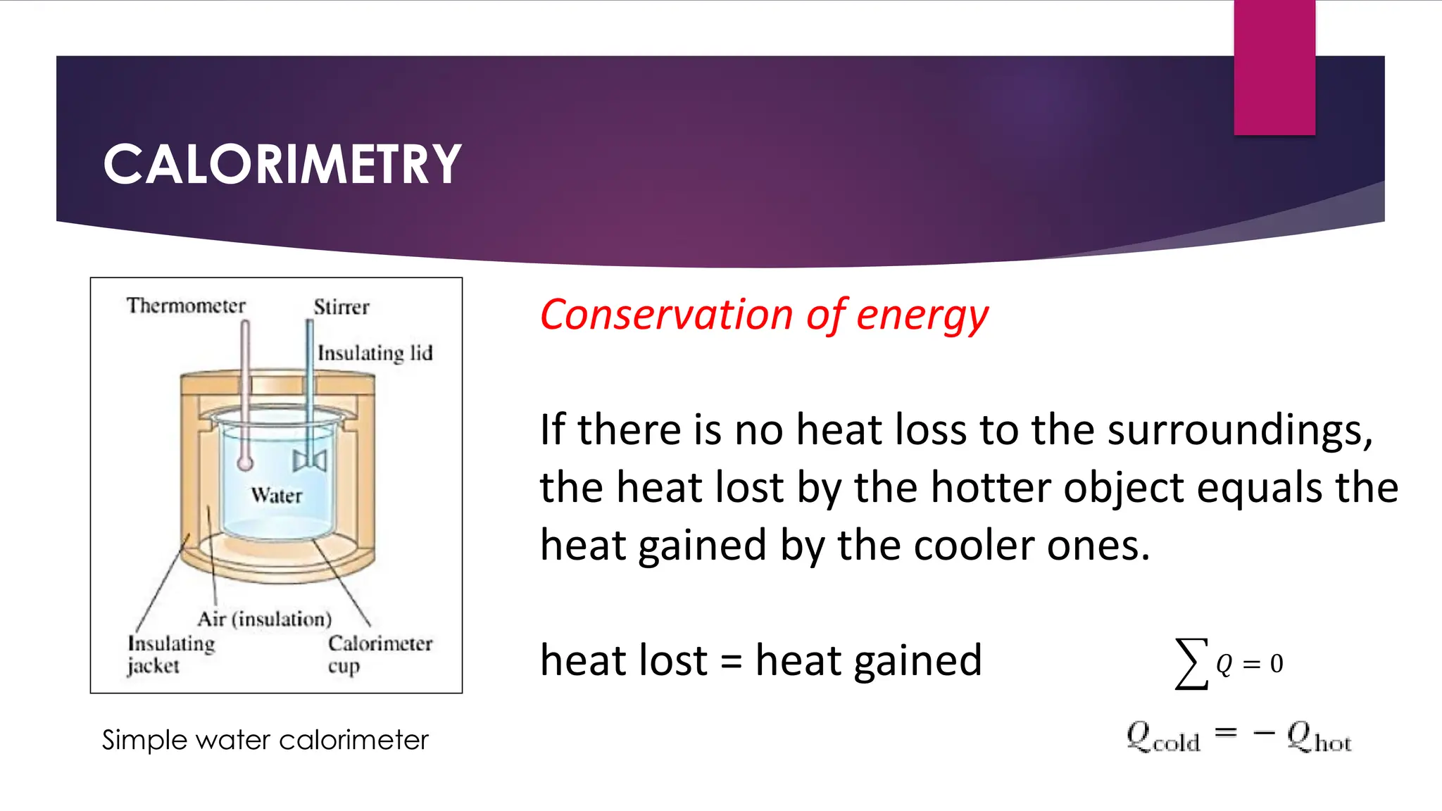 CALORIMETRY
Conservation of energy
If there is no heat loss to the surroundings,
the heat lost by the hotter object equals the
heat gained by the cooler ones.
heat lost = heat gained
Simple water calorimeter
෍ 𝑄 = 0
 