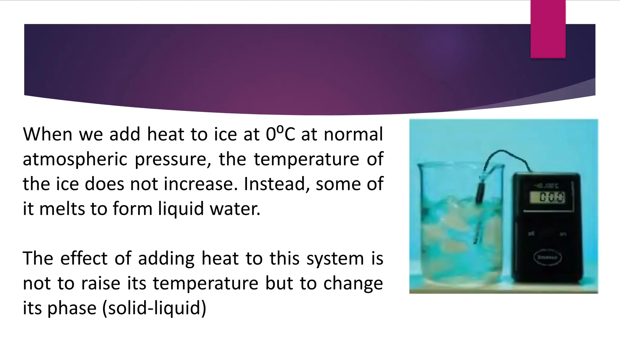 When we add heat to ice at 0⁰C at normal
atmospheric pressure, the temperature of
the ice does not increase. Instead, some of
it melts to form liquid water.
The effect of adding heat to this system is
not to raise its temperature but to change
its phase (solid-liquid)
 