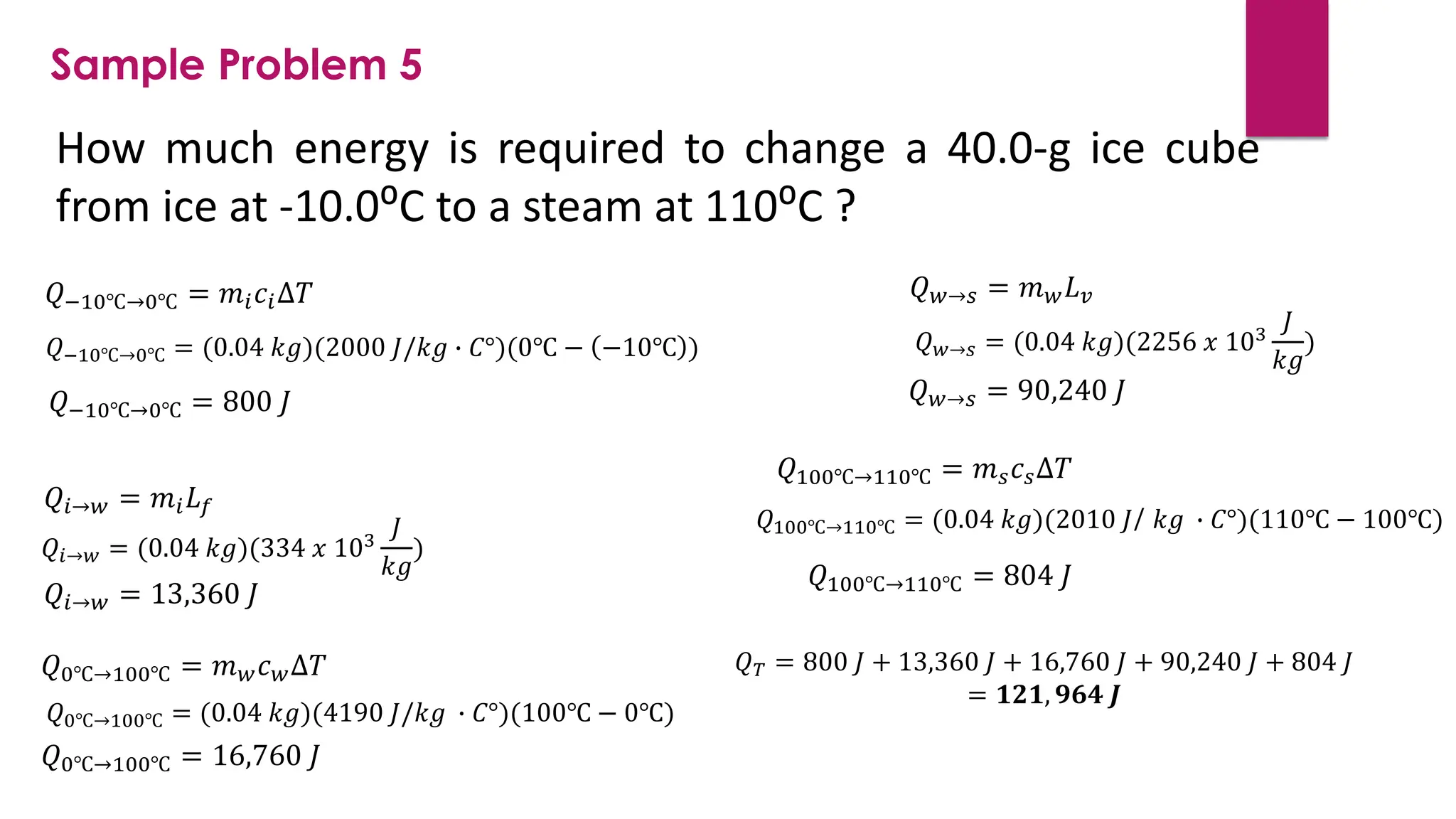 How much energy is required to change a 40.0-g ice cube
from ice at -10.0⁰C to a steam at 110⁰C ?
Sample Problem 5
𝑄−10℃→0℃ = 𝑚𝑖𝑐𝑖∆𝑇
𝑄−10℃→0℃ = (0.04 𝑘𝑔)(2000 𝐽/𝑘𝑔 ∙ 𝐶°)(0℃ − −10℃ )
𝑄−10℃→0℃ = 800 𝐽
𝑄𝑖→𝑤 = 𝑚𝑖𝐿𝑓
𝑄𝑖→𝑤 = (0.04 𝑘𝑔)(334 𝑥 103
𝐽
𝑘𝑔
)
𝑄𝑖→𝑤 = 13,360 𝐽
𝑄0℃→100℃ = 𝑚𝑤𝑐𝑤∆𝑇
𝑄0℃→100℃ = (0.04 𝑘𝑔)(4190 𝐽/𝑘𝑔 ∙ 𝐶°)(100℃ − 0℃)
𝑄0℃→100℃ = 16,760 𝐽
𝑄𝑤→𝑠 = 𝑚𝑤𝐿𝑣
𝑄𝑤→𝑠 = (0.04 𝑘𝑔)(2256 𝑥 103
𝐽
𝑘𝑔
)
𝑄𝑤→𝑠 = 90,240 𝐽
𝑄100℃→110℃ = 𝑚𝑠𝑐𝑠∆𝑇
𝑄100℃→110℃ = (0.04 𝑘𝑔)(2010 𝐽/ 𝑘𝑔 ∙ 𝐶°)(110℃ − 100℃)
𝑄100℃→110℃ = 804 𝐽
𝑄𝑇 = 800 𝐽 + 13,360 𝐽 + 16,760 𝐽 + 90,240 𝐽 + 804 𝐽
= 𝟏𝟐𝟏, 𝟗𝟔𝟒 𝑱
 
