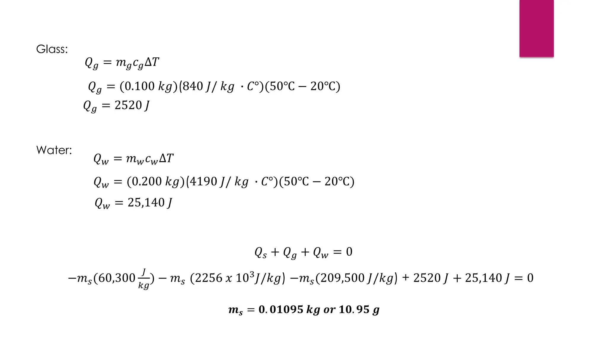 Water:
𝑄𝑤 = 𝑚𝑤𝑐𝑤∆𝑇
𝑄𝑤 = (0.200 𝑘𝑔)(4190 𝐽/ 𝑘𝑔 ∙ 𝐶°)(50℃ − 20℃)
𝑄𝑤 = 25,140 𝐽
𝑄𝑠 + 𝑄𝑔 + 𝑄𝑤 = 0
−𝑚𝑠(60,300
𝐽
𝑘𝑔
) − 𝑚𝑠 (2256 𝑥 103
𝐽/𝑘𝑔) −𝑚𝑠(209,500 𝐽/𝑘𝑔) + 2520 𝐽 + 25,140 𝐽 = 0
Glass:
𝑄𝑔 = 𝑚𝑔𝑐𝑔∆𝑇
𝑄𝑔 = (0.100 𝑘𝑔)(840 𝐽/ 𝑘𝑔 ∙ 𝐶°)(50℃ − 20℃)
𝑄𝑔 = 2520 𝐽
𝒎𝒔 = 𝟎. 𝟎𝟏𝟎𝟗𝟓 𝒌𝒈 𝒐𝒓 𝟏𝟎. 𝟗𝟓 𝒈
 