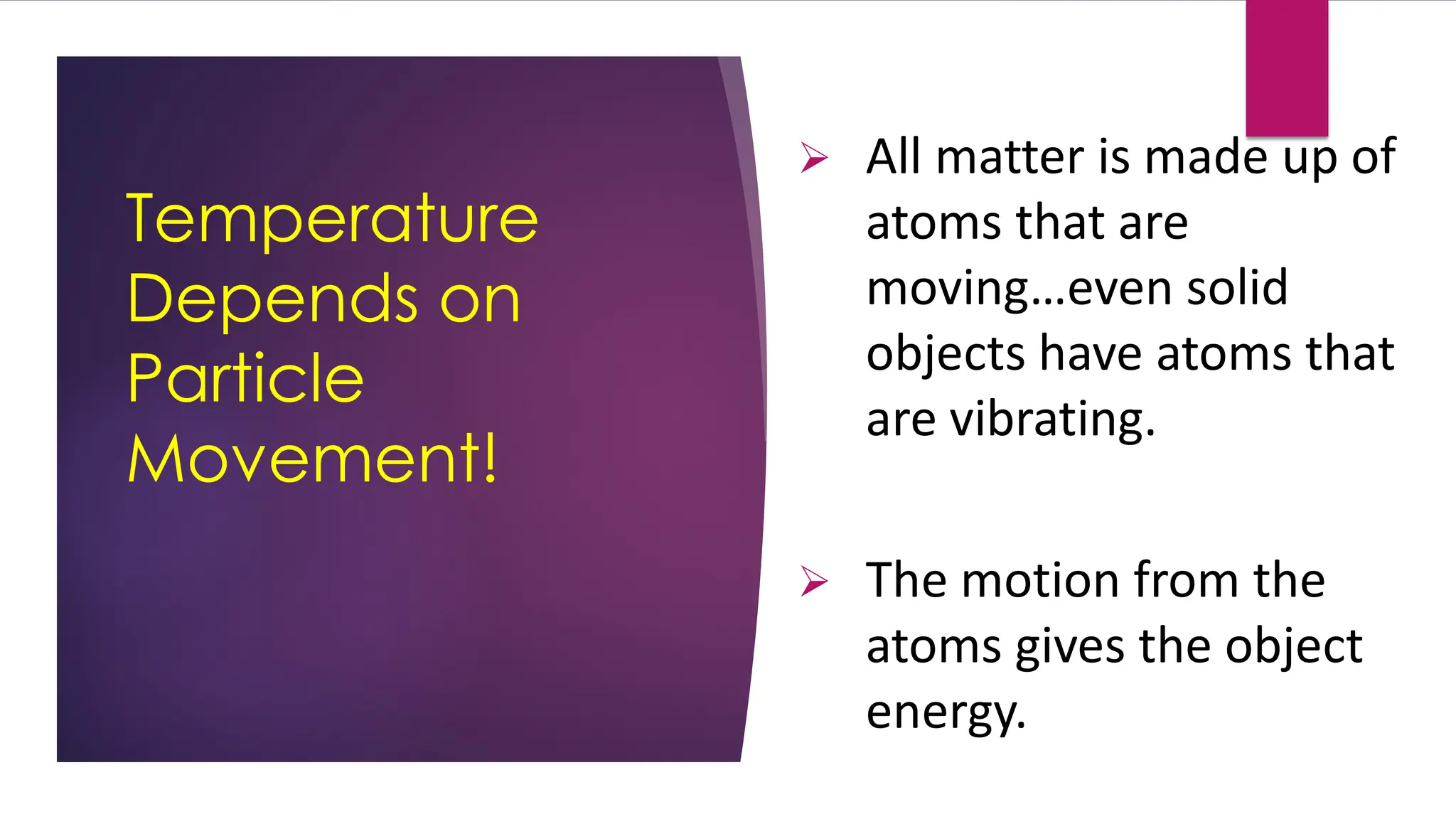 Temperature
Depends on
Particle
Movement!
➢ All matter is made up of
atoms that are
moving…even solid
objects have atoms that
are vibrating.
➢ The motion from the
atoms gives the object
energy.
 