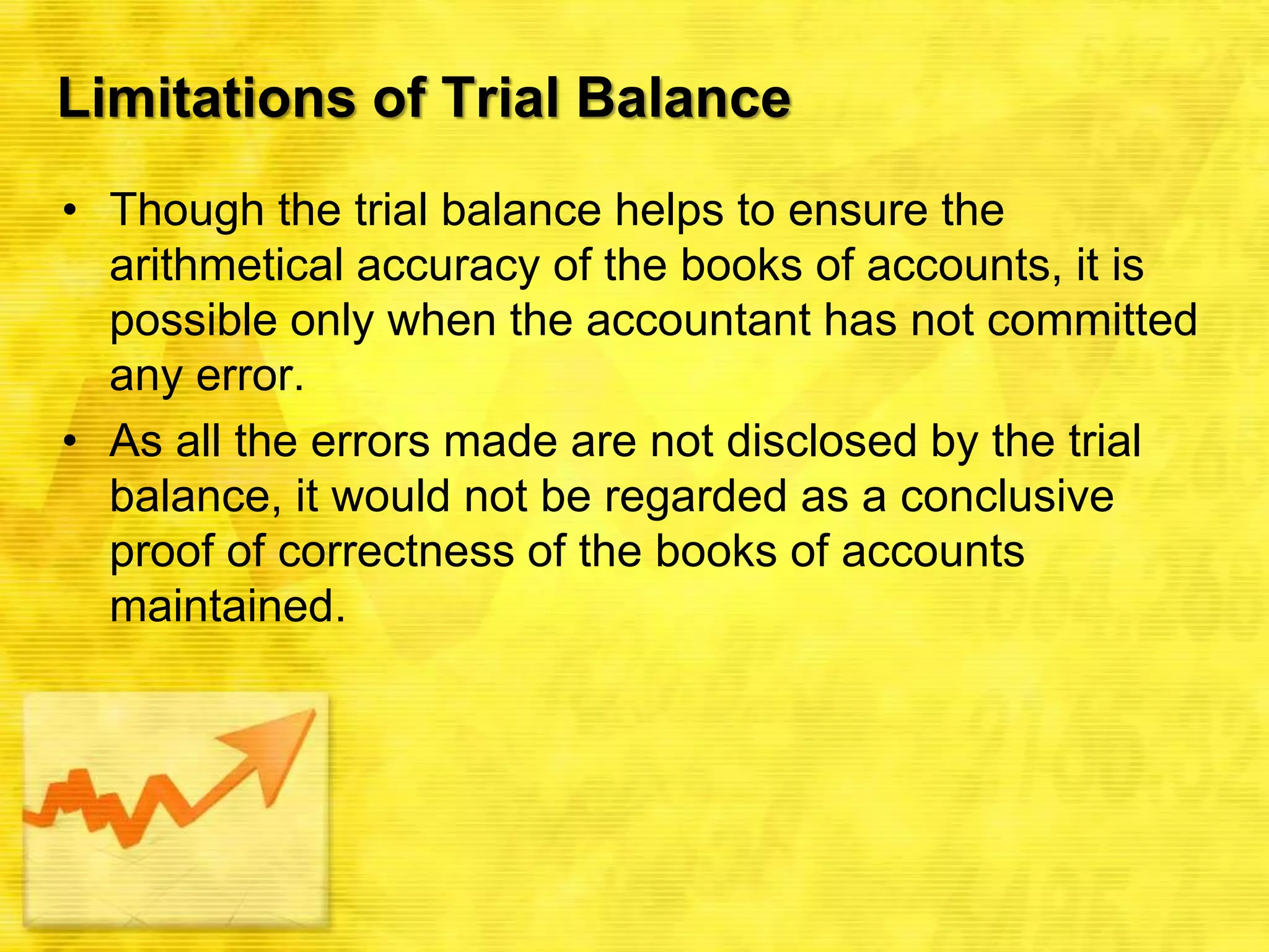 Limitations of Trial Balance
• Though the trial balance helps to ensure the
arithmetical accuracy of the books of accounts, it is
possible only when the accountant has not committed
any error.
• As all the errors made are not disclosed by the trial
balance, it would not be regarded as a conclusive
proof of correctness of the books of accounts
maintained.
 