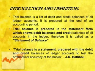 INTRODUCTION AND DEFINITION:
• Trial balance is a list of debit and credit balances of all
ledger accounts. It is prepared at the end of an
accounting period.
• Trial balance is prepared in the statement form
which shows debit balances and credit balances of all
accounts in the ledger, therefore it is called as a
“Statement of Balance”
• “Trial balance is a statement, prepared with the debit
and credit balances of ledger accounts to test the
arithmetical accuracy of the books” – J.R. Batliboi.
 