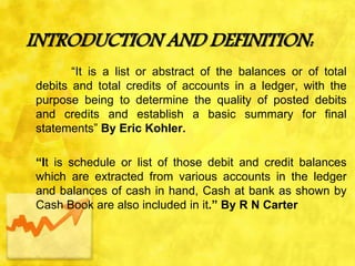 INTRODUCTION AND DEFINITION:
“It is a list or abstract of the balances or of total
debits and total credits of accounts in a ledger, with the
purpose being to determine the quality of posted debits
and credits and establish a basic summary for final
statements” By Eric Kohler.
“It is schedule or list of those debit and credit balances
which are extracted from various accounts in the ledger
and balances of cash in hand, Cash at bank as shown by
Cash Book are also included in it.” By R N Carter
 