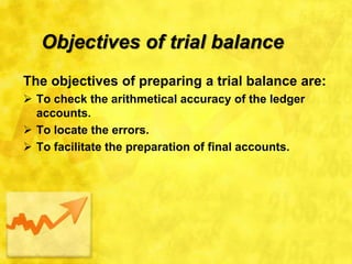 Objectives of trial balance
The objectives of preparing a trial balance are:
 To check the arithmetical accuracy of the ledger
accounts.
 To locate the errors.
 To facilitate the preparation of final accounts.
 