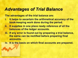 Advantages of Trial Balance
The advantages of the trial balance are:
i. It helps to ascertain the arithmetical accuracy of the
book-keeping work done during the period.
ii. It supplies in one place ready reference of all the
balances of the ledger accounts.
iii. If any error is found out by preparing a trial balance,
the same can be rectified before preparing final
accounts.
iv. It is the basis on which final accounts are prepared.
 