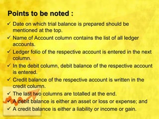 Points to be noted :
 Date on which trial balance is prepared should be
mentioned at the top.
 Name of Account column contains the list of all ledger
accounts.
 Ledger folio of the respective account is entered in the next
column.
 In the debit column, debit balance of the respective account
is entered.
 Credit balance of the respective account is written in the
credit column.
 The last two columns are totalled at the end.
 A debit balance is either an asset or loss or expense; and
 A credit balance is either a liability or income or gain.
 