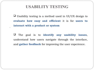 USABILITY TESTING
.
? Usability testing is a method used in UI/UX design to
evaluate how easy and efficient it is for users to
interact with a product or system
? The goal is to identify any usability issues,
understand how users navigate through the interface,
and gather feedback for improving the user experience.
 