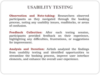 USABILITY TESTING
.
Observation and Note-taking: Researchers observed
participants as they navigated through the booking
process, noting any usability issues, roadblocks, or areas
of confusion.
Feedback Collection: After each testing session,
participants provided feedback on their experience,
highlighting any difficulties, frustrations, or suggestions
for improvement.
Analysis and Iteration: Airbnb analyzed the findings
from usability testing and identified opportunities to
streamline the booking process, improve user interface
elements, and enhance the overall user experience.
 